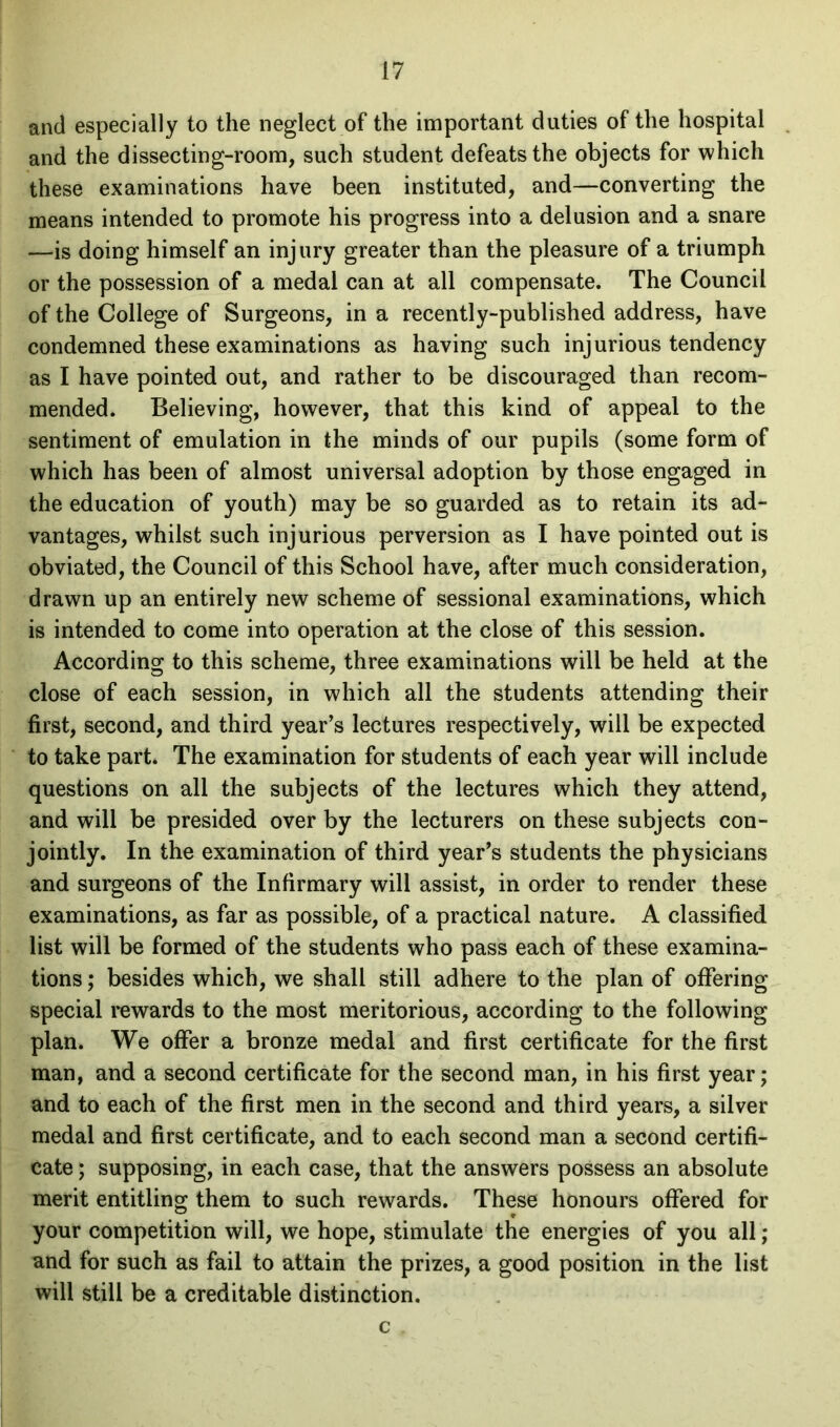 and especially to the neglect of the important duties of the hospital and the dissecting-room, such student defeats the objects for which these examinations have been instituted, and—converting the means intended to promote his progress into a delusion and a snare —is doing himself an injury greater than the pleasure of a triumph or the possession of a medal can at all compensate. The Council of the College of Surgeons, in a recently-published address, have condemned these examinations as having such injurious tendency as I have pointed out, and rather to be discouraged than recom- mended. Believing, however, that this kind of appeal to the sentiment of emulation in the minds of our pupils (some form of which has been of almost universal adoption by those engaged in the education of youth) may be so guarded as to retain its ad- vantages, whilst such injurious perversion as I have pointed out is obviated, the Council of this School have, after much consideration, drawn up an entirely new scheme of sessional examinations, which is intended to come into operation at the close of this session. According to this scheme, three examinations will be held at the close of each session, in which all the students attending their first, second, and third year’s lectures respectively, will be expected to take part. The examination for students of each year will include questions on all the subjects of the lectures which they attend, and will be presided over by the lecturers on these subjects con- jointly. In the examination of third year’s students the physicians and surgeons of the Infirmary will assist, in order to render these examinations, as far as possible, of a practical nature. A classified list will be formed of the students who pass each of these examina- tions ; besides which, we shall still adhere to the plan of offering special rewards to the most meritorious, according to the following plan. We offer a bronze medal and first certificate for the first man, and a second certificate for the second man, in his first year; and to each of the first men in the second and third years, a silver medal and first certificate, and to each second man a second certifi- cate ; supposing, in each case, that the answers possess an absolute merit entitling them to such rewards. These honours offered for your competition will, we hope, stimulate the energies of you all; and for such as fail to attain the prizes, a good position in the list will still be a creditable distinction. c