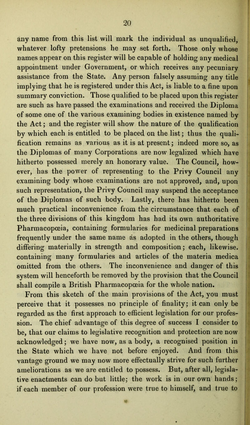 any name from this list will mark the individual as unqualified, whatever lofty pretensions he may set forth. Those only whose names appear on this register will be capable of holding any medical appointment under Government, or which receives any pecuniary assistance from the State. Any person falsely assuming any title implying that he is registered under this Act, is liable to a fine upon summary conviction. Those qualified to be placed upon this register are such as have passed the examinations and received the Diploma of some one of the various examining bodies in existence named by the Act; and the register will show the nature of the qualification by which each is entitled to be placed on the list; thus the quali- fication remains as various as it is at present; indeed more so, as the Diplomas of many Corporations are now legalized which have hitherto possessed merely an honorary value. The Council, how- ever, has the power of representing to the Privy Council any examining body whose examinations are not approved, and, upon such representation, the Privy Council may suspend the acceptance of the Diplomas of such body. Lastly, there has hitherto been much practical inconvenience from the circumstance that each of the three divisions of this kingdom has had its own authoritative Pharmacopoeia, containing formularies for medicinal preparations frequently under the same name as adopted in the others, though differing materially in strength and composition; each, likewise, containing many formularies and articles of the materia medica omitted from the others. The inconvenience and danger of this system will henceforth be removed by the provision that the Council shall compile a British Pharmacopoeia for the whole nation. From this sketch of the main provisions of the Act, you must perceive that it possesses no principle of finality; it can only be regarded as the first approach to efficient legislation for our profes- sion. The chief advantage of this degree of success I consider to be, that our claims to legislative recognition and protection are now acknowledged; we have now, as a body, a recognised position in the State which we have not before enjoyed. And from this vantage ground we may now more effectually strive for such further ameliorations as we are entitled to possess. But, after all, legisla- tive enactments can do but little; the work is in our own hands; if each member of our profession were true to himself, and true to
