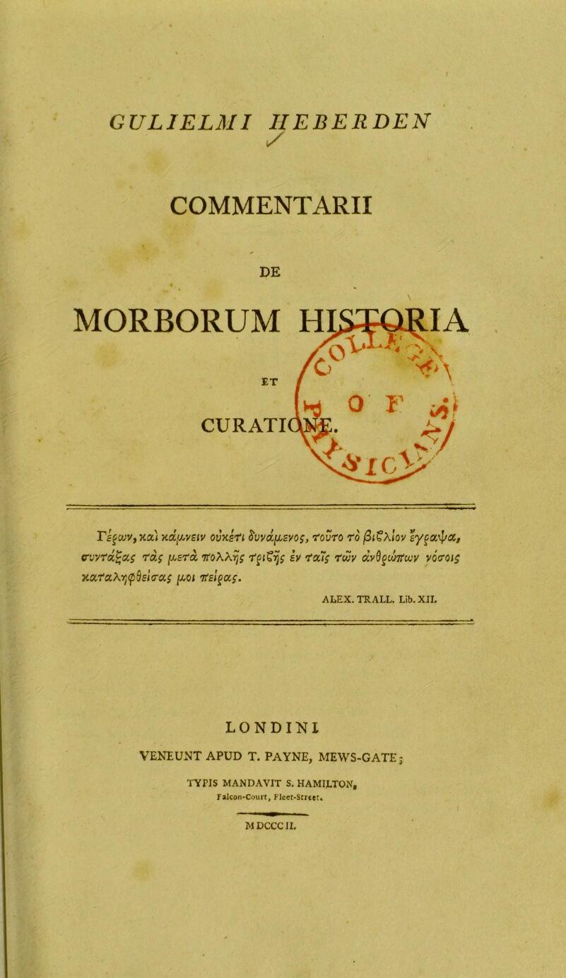 GULIELMI IIEBERDEN y COMMENTARII DE MORBORUM H ET CURATI rifcvv, nou xdpvEiv ovxeti frvva/xsyoz, touro ro /3t£\lov eyfocipoc, vvyrdZrds fxsra vo\\yjs tpigjjs iy tofis ?wv dyQgunfwv v6toi$ xaratytpdeiras ju-oi 'risitas. ALEX. TRALL. Lib.XII. LONDIKI VENEUNT APUD T. PAYNE, MEWS-GATE j TYPIS MANDAVIT S. HAMILTON, Falcon-Court, Flcer-StrttC, MDCCCII.