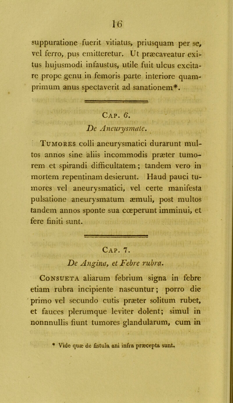 suppuratione fuerit vitiatus, priusquam per se, vel ferro, pus emitteretur. Ut praecaveatur exi- tus hujusmodi infaustus, utile fuit ulcus excita- re prope genu in femoris parte interiore quam- primum anus spectaverit ad sanationem*. Cap. 6. De Aneurysmate. Tumores colli aneurysmatici durarunt mul- tos annos sine aliis incommodis praeter tumo- rem et spirandi difficultatem ; tandem vero in mortem repentinam desierunt. Haud pauci tu- mores vel aneurysmatici, vel certe manifesta pulsatione aneurysmatum aemuli, post multos tandem annos sponte sua coeperunt imminui, et fere finiti sunt. Cap. 7. De Angina, et Febre rubra. Consueta aliarum febrium signa in febre etiam rubra incipiente nascuntur; porro die ' primo vel secundo cutis praeter solitum rubet, et fauces plerumque leviter dolent; simul in nonnnullis fiunt tumores glandularum, cum in * Vide quae de fistula, ani infra praecepta sunt.