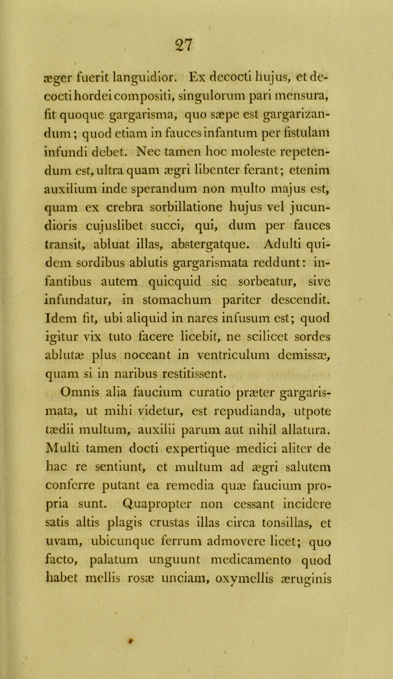 aeger fuerit languidior. Ex decocti hujus, et de- cocti hordei compositi, singulorum pari mensura, fit quoque gargarisma, quo saepe est gargarizan- dum ; quod etiam in faucesinfantum per fistulam infundi debet. Nec tamen hoc moleste repeten- dum est, ultra quam aegri libenter ferant; etenim auxilium inde sperandum non multo majus est, quam ex crebra sorbillatione hujus vel jucun- dioris cujuslibet succi, qui, dum per fauces transit, abluat illas, abstergatque. Adulti qui- dem sordibus ablutis gargarismata reddunt: in- fantibus autem quicquid sic sorbeatur, sive infundatur, in stomachum pariter descendit. Idem fit, ubi aliquid in nares infusum est; quod igitur vix tuto facere licebit, ne scilicet sordes abluta? plus noceant in ventriculum demissae, quam si in naribus restitissent. Omnis aha faucium curatio praeter gargaris- mata, ut mihi videtur, est repudianda, utpote taedii multum, auxilii parum aut nihil allatura. * Multi tamen docti expertique medici aliter de hac re sentiunt, et multum ad segri salutem conferre putant ea remedia quae faucium pro- pria sunt. Quapropter non cessant incidere satis altis plagis crustas illas circa tonsillas, et uvam, ubicunque ferrum admovere licet; quo facto, palatum unguunt medicamento quod habet mellis rosae unciam, oxymellis aeruginis r