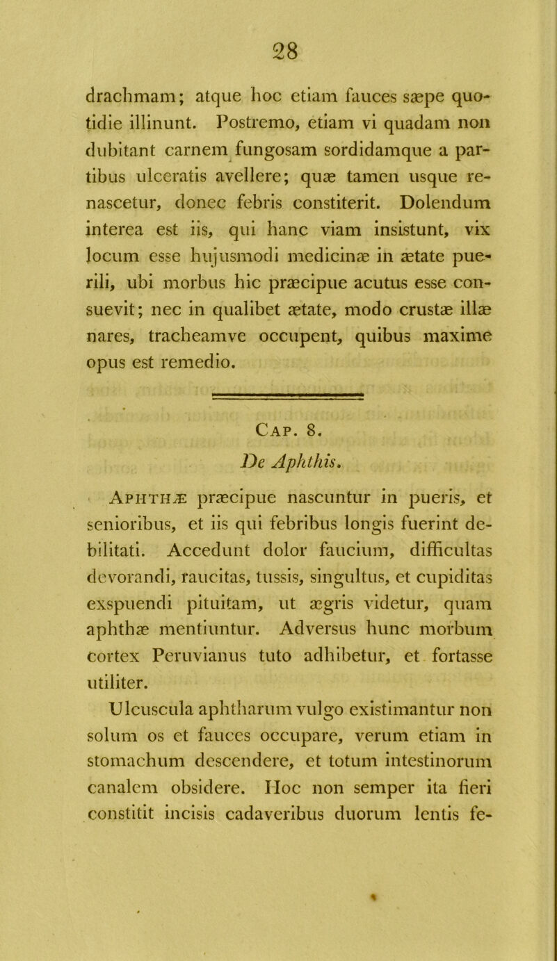 drachmam; atque hoc etiam fauces saepe quo- tidie illinunt. Postremo, etiam vi quadam non dubitant carnem fungosam sordidamque a par- tibus ulceratis avellere; quae tamen usque re- nascetur, donec febris constiterit. Dolendum interea est iis, qui hanc viam insistunt, vix locum esse hujusmodi medicinae in aetate pue- rili, ubi morbus hic praecipue acutus esse con- suevit; nec in qualibet aetate, modo crustae illae nares, tracheam ve occupent, quibus maxime opus est remedio. Cap. 8. De Aphthis. Aphthje praecipue nascuntur in pueris, et senioribus, et iis qui febribus longis fuerint de- bilitati. Accedunt dolor faucium, difficultas devorandi, raucitas, tussis, singultus, et cupiditas exspuendi pituitam, ut aegris videtur, quam aphthae mentiuntur. Adversus hunc morbum cortex Peruvianus tuto adhibetur, et fortasse utiliter. Ulcuscula aphtharum vulgo existimantur non solum os et fauces occupare, verum etiam in stomachum descendere, et totum intestinorum canalem obsidere. IIoc non semper ita fieri constitit incisis cadaveribus duorum lentis fe- *