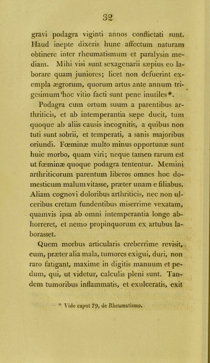 gravi podagra viginti annos conflictati sunt. Haud inepte dixeris hunc affectum naturam obtinere inter rheumatismum et paralysin me- diam. Mihi visi sunt sexagenarii saepius eo la- borare quam juniores; licet non defuerint ex- empla aegrorum, quorum artus ante annum tri- gesimum hoc vitio facti sunt pene inutiles*. Podagra cum ortum suum a parentibus ar- thriticis, et ab intemperantia saepe ducit, tum quoque ab aliis causis incognitis, a quibus non tuti sunt sobrii, et temperati, a sanis majoribus oriundi. Foeminae multo minus opportunae sunt huic morbo, quam viri; neque tamen rarum est ut foeminae quoque podagra tententur. Memini arthriticorum parentum liberos omnes hoc do- mesticum malum vitasse, praeter unam e filiabus. Aliam cognovi doloribus arthriticis, nec non ul- ceribus cretam fundentibus miserrime vexatam, quamvis ipsa ab omni intemperantia longe ab- horreret, et nemo propinquorum ex artubus la- borasset. Quem morbus articularis creberrime revisit, eum, praeter alia mala, tumores exigui, duri, non raro fatigant, maxime in digitis manuum et pe- dum, qui, ut videtur, calculis pleni sunt. Tan- dem tumoribus inflammatis, et exulceratis, exit Vide caput 79) de Rheumatismp,