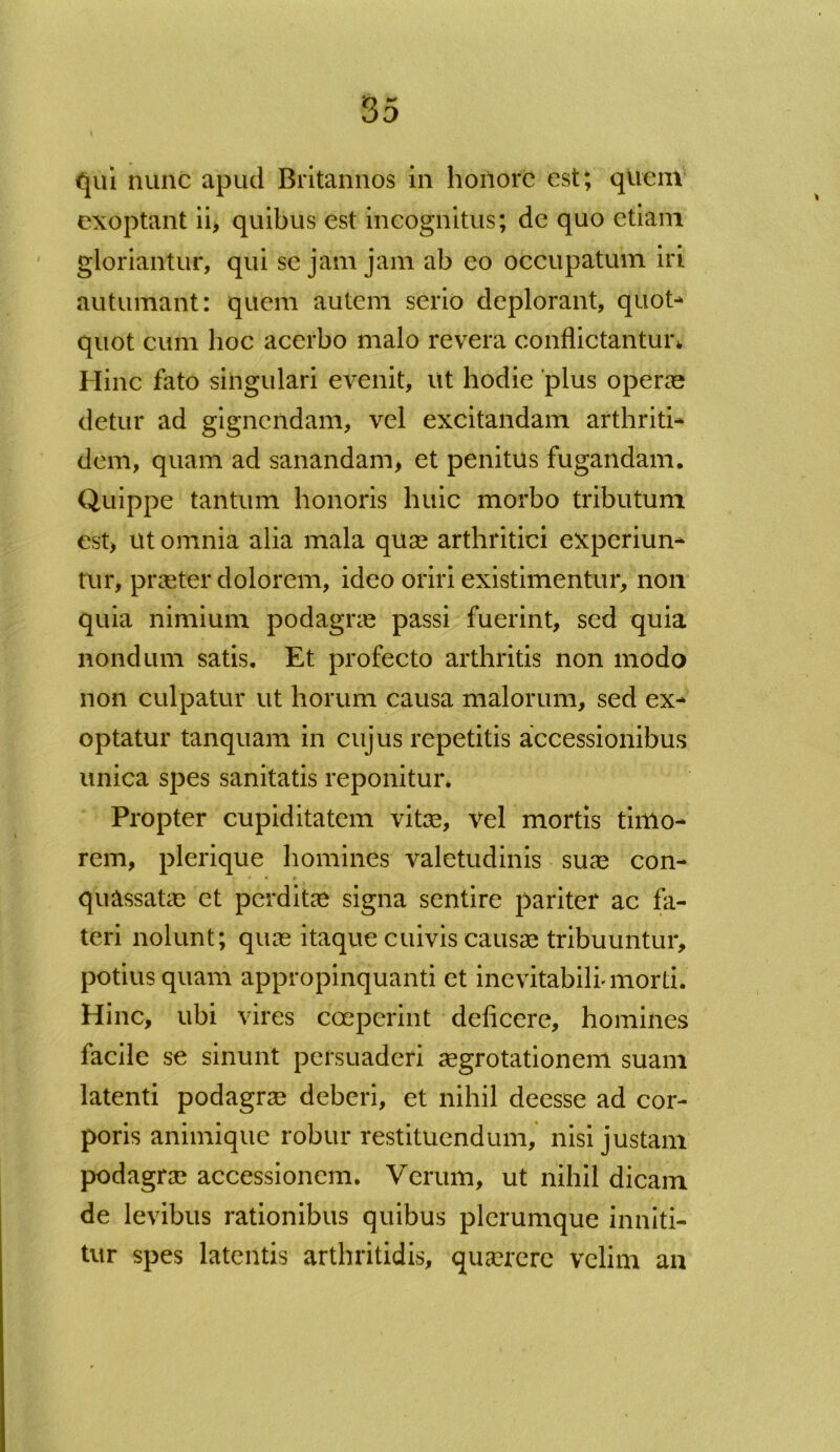 qui nunc apud Britannos in honore est; quem exoptant ii, quibus est incognitus; dc quo etiam gloriantur, qui se jam jam ab eo occupatum iri autumant: quem autem serio deplorant, quot- quot cum hoc acerbo malo revera conflictantur* Hinc fato singulari evenit, ut hodie plus operas detur ad gignendam, vel excitandam arthriti- dem, quam ad sanandam, et penitus fugandam. Quippe tantum honoris huic morbo tributum est, ut omnia alia mala quas arthritici experiun- tur, praeter dolorem, ideo oriri existimentur, non quia nimium podagne passi fuerint, sed quia nondum satis. Et profecto arthritis non modo non culpatur ut horum causa malorum, sed ex- optatur tanquam in cujus repetitis accessionibus unica spes sanitatis reponitur* Propter cupiditatem vitae, vel mortis timo- rem, plerique homines valetudinis suae con- * * * quassatae et perditae signa sentire pariter ac fa- teri nolunt; quae itaque cuivis causae tribuuntur, potius quam appropinquanti et inevitabili'morti. Hinc, ubi vires coeperint deficere, homines facile se sinunt persuaderi aegrotationem suam latenti podagrae deberi, et nihil deesse ad cor- poris animique robur restituendum, nisi justam podagrae accessionem. Verum, ut nihil dicam de levibus rationibus quibus plerumque inniti- tur spes latentis arthritidis, quaerere velim an