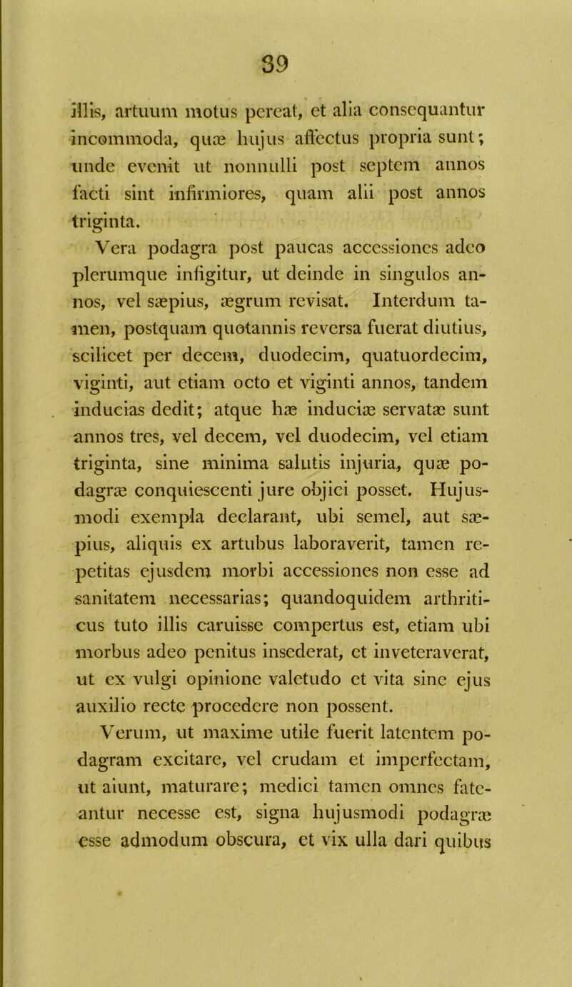 illis, artuum motus pereat, et alia consequantur incommoda, quas hujus affectus propria sunt; unde evenit ut nonnulli post septem annos facti sint infirmiores, quam alii post annos triginta. Vera podagra post paucas accessiones adeo plerumque infigitur, ut deinde in singulos an- nos, vel saepius, aegrum revisat. Interdum ta- men, postquam quotannis reversa fuerat diutius, scilicet per decem, duodecim, quatuordecim, viginti, aut etiam octo et viginti annos, tandem inducias dedit; atque hae induciae servatae sunt annos tres, vel decem, vel duodecim, vel etiam triginta, sine minima salutis injuria, quae po- dagrae conquiescenti jure objici posset. Hujus- modi exempla declarant, ubi semel, aut sae- pius, aliquis ex artubus laboraverit, tamen re- petitas ejusdem morbi accessiones non esse ad sanitatem necessarias; quandoquidem arthriti- cus tuto illis caruisse compertus est, etiam ubi morbus adeo penitus insederat, ct inveteraverat, ut ex vulgi opinione valetudo et vita sine ejus auxilio recte procedere non possent. Verum, ut maxime utile fuerit latentem po- dagram excitare, vel crudam et imperfectam, ut aiunt, maturare; medici tamen omnes fate- antur necesse est, signa hujusmodi podagra esse admodum obscura, ct vix ulla dari quibus