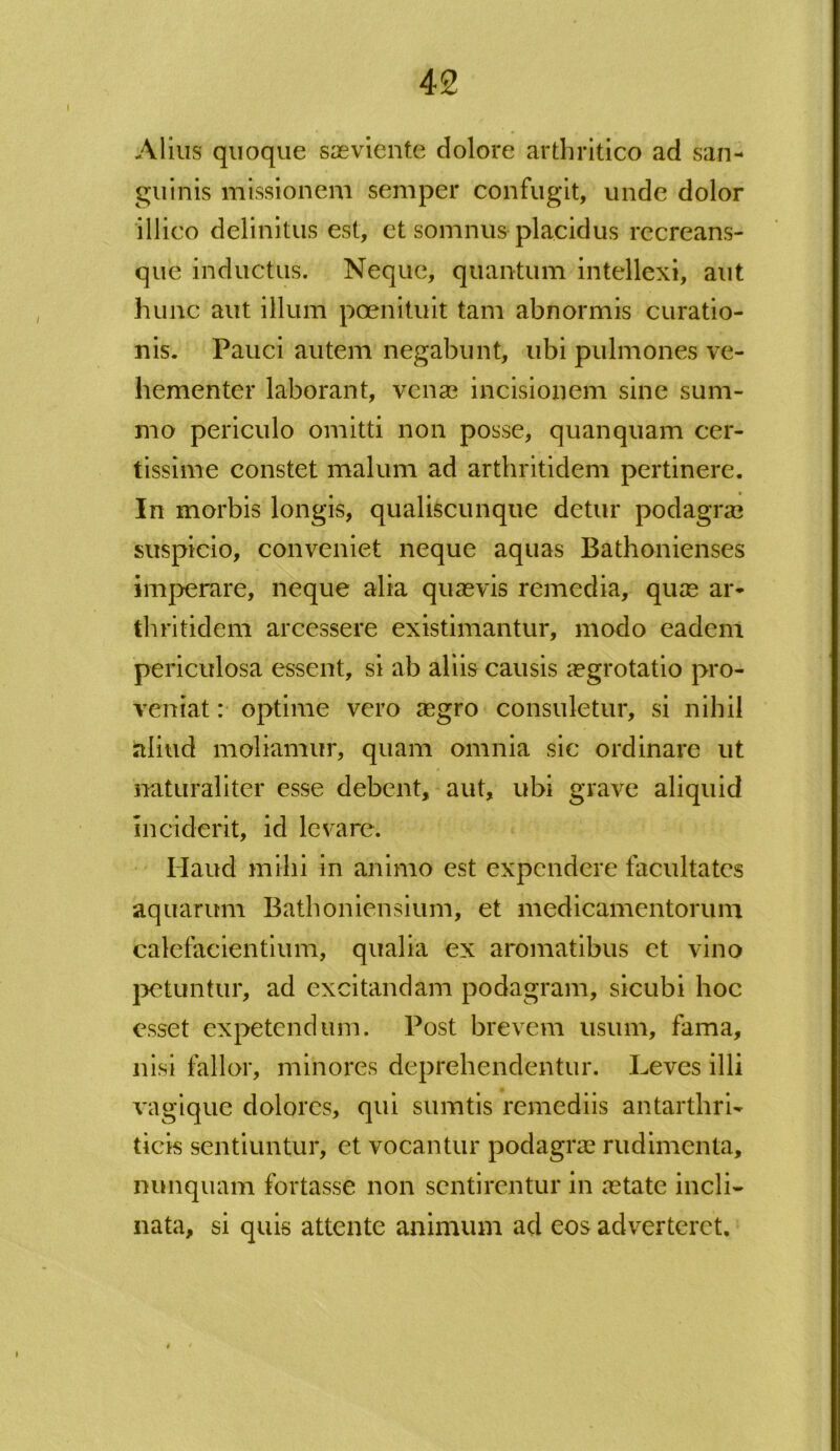 Alius quoque saeviente dolore arthritico ad san- guinis missionem semper confugit, unde dolor illico delinitus est, et somnus placidus recreans- que inductus. Neque, quantum intellexi, aut hunc aut illum pcenituit tam abnormis curatio- nis. Pauci autem negabunt, ubi pulmones ve- hementer laborant, venae incisionem sine sum- mo periculo omitti non posse, quanquam cer- tissime constet malum ad arthritidem pertinere. In morbis longis, qualiscunque detur podagrae suspicio, conveniet neque aquas Bathonienses imperare, neque alia quaevis remedia, quae ar- thritidem arcessere existimantur, modo eadem periculosa essent, si ab aliis causis aegrotatio pro- veniat : optime vero aegro consuletur, si nihil aliud moliamur, quam omnia sic ordinare ut naturaliter esse debent, aut, ubi grave aliquid inciderit, id levare. Haud milii in animo est expendere facultates aquarum Bathoniensium, et medicamentorum calefacientium, qualia ex aromatibus et vino petuntur, ad excitandam podagram, sicubi hoc esset expetendum. Post brevem usum, fama, nisi fallor, minores deprehendentur. Leves illi vagique dolores, qui sumtis remediis antarthri- ticis sentiuntur, et vocantur podagra? rudimenta, nunquam fortasse non sentirentur in astate incli- nata, si quis attente animum ad eos adverteret.