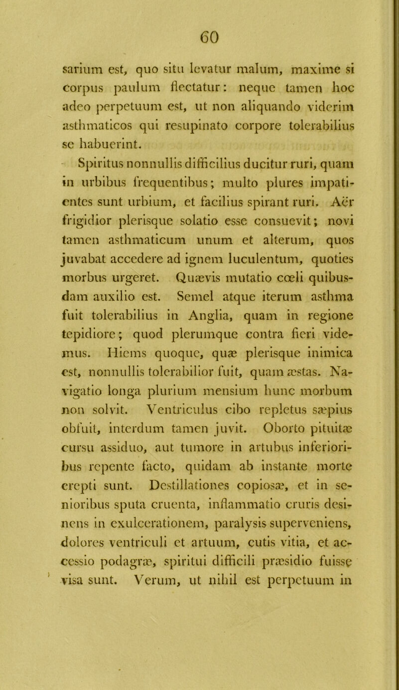 sarium est, quo situ levatur malum, maxime si Corpus paulum flectatur: neque tamen hoc adeo perpetuum est, ut non aliquando viderim asthmaticos qui resupinato corpore tolerabilius se habuerint. Spiritus nonnullis difficilius ducitur ruri, quam in urbibus frequentibus; multo plures impati- entes sunt urbium, et facilius spirant ruri. Aer frigidior plerisque solatio esse consuevit; novi tamen asthmaticum unum et alterum, quos juvabat accedere ad ignem luculentum, quoties morbus urgeret. Quasvis mutatio coeli quibus- dam auxilio est. Semel atque iterum asthma fuit tolerabilius in Anglia, quam in regione tepidiore; quod plerumque contra fieri vide- mus. Hiems quoque, quae plerisque inimica est, nonnullis tolerabilior fuit, quam aestas. Na- vigatio longa plurium mensium hunc morbum non solvit. Ventriculus cibo repletus saepius obfuit, interdum tamen juvit. Oborto pituitae cursu assiduo, aut tumore in artubus inferiori- bus repente facto, quidam ab instante morte erepti sunt. Destillationes copiosa?, et in se- nioribus sputa cruenta, inflammatio cruris desi- nens in exulcerationem, paralysis superveniens, dolores ventriculi et artuum, cutis vitia, et ac- cessio podagrae, spiritui difficili praesidio fuisse visa sunt. Verum, ut nihil est perpetuum in