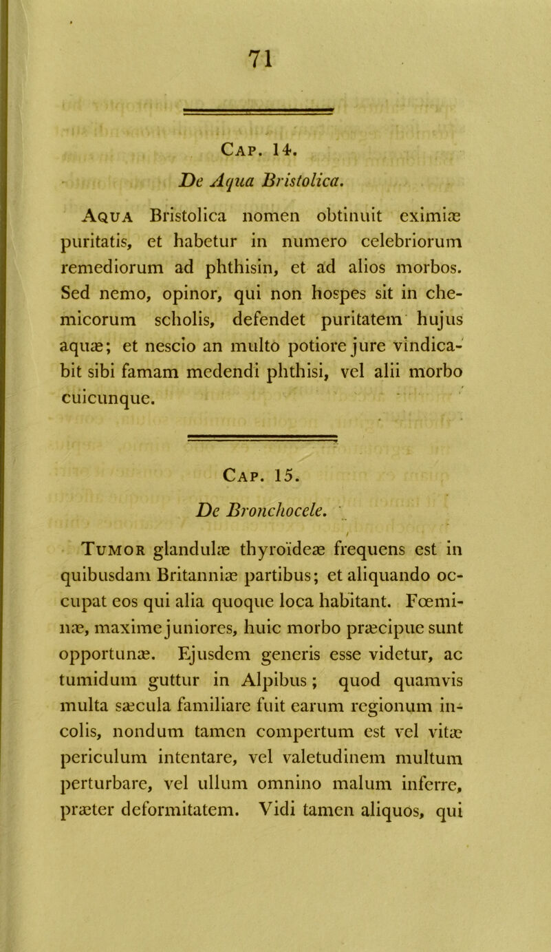 } % «fl- * ; • > ^ « *■ Cap. 14. Z)tj Aqua Bristolica. Aqua Bristolica nomen obtinuit eximiae puritatis, et habetur in numero celebriorum remediorum ad phthisin, et ad alios morbos. Sed nemo, opinor, qui non hospes sit in che- micorum scholis, defendet puritatem hujus aqiue; et nescio an multo potiore jure vindica- bit sibi famam medendi phthisi, vel alii morbo / cuicunque. Cap. 15. De Bronchocele. / Tumor glandulae thyroideae frequens est in quibusdam Britanniae partibus; et aliquando oc- cupat eos qui alia quoque loca habitant. Foemi- nae, maxime juniores, huic morbo praecipue sunt opportunae. Ejusdem generis esse videtur, ac tumidum guttur in Alpibus; quod quamvis multa saecula familiare fuit earum regionum in- colis, nondum tamen compertum est vel vitae periculum intentare, vel valetudinem multum perturbare, vel ullum omnino malum inferre, praeter deformitatem. Vidi tamen aliquos, qui