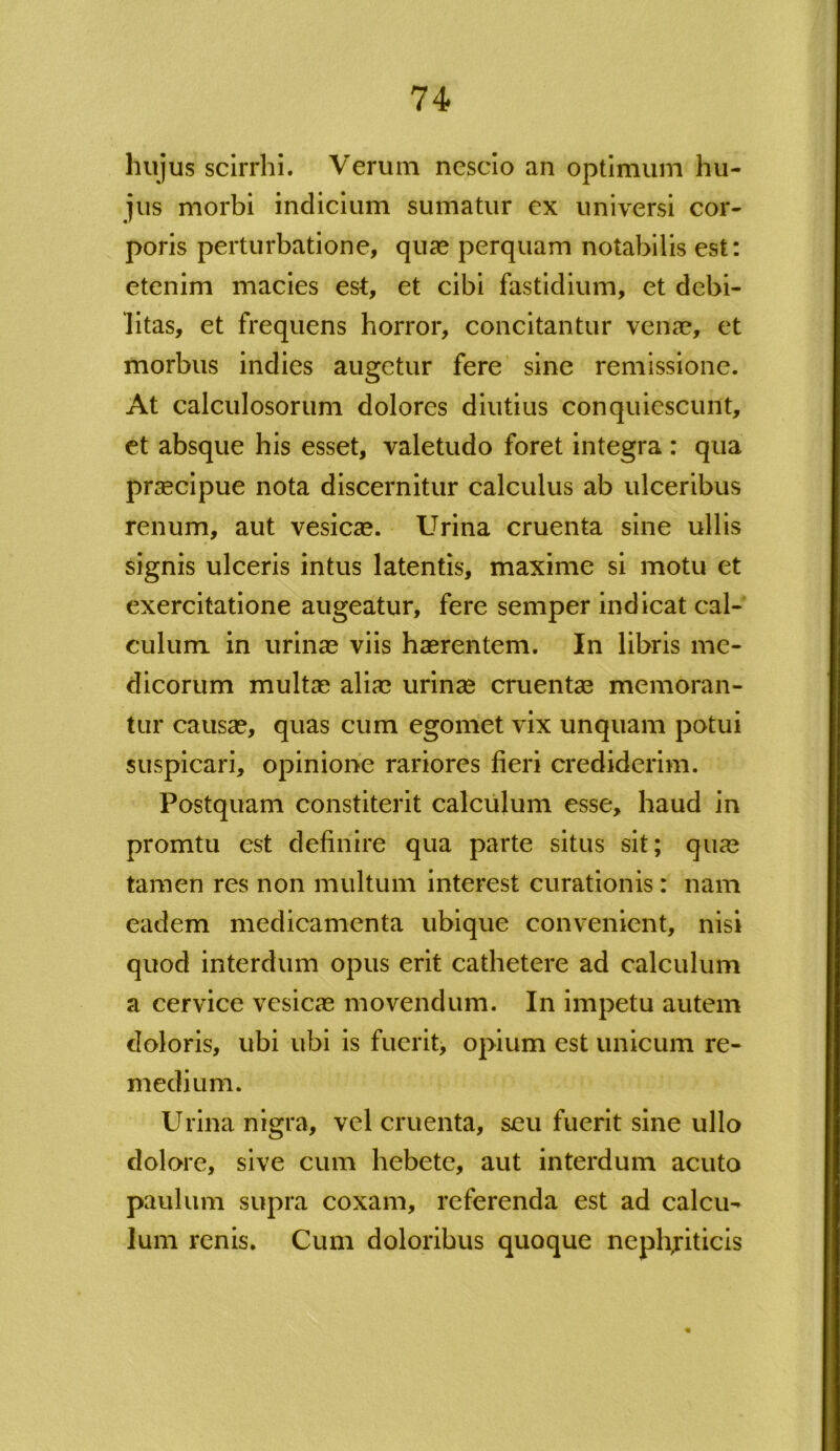 hujus scirrhi. Verum nescio an optimum hu- jus morbi indicium sumatur ex universi cor- poris perturbatione, quae perquam notabilis est: etenim macies est, et cibi fastidium, et debi- litas, et frequens horror, concitantur vena?, et morbus indies augetur fere sine remissione. At calculosorum dolores diutius conquiescunt, et absque his esset, valetudo foret integra : qua praecipue nota discernitur calculus ab ulceribus renum, aut vesicae. Urina cruenta sine ullis signis ulceris intus latentis, maxime si motu et exercitatione augeatur, fere semper indicat cal- culum in urinae viis haerentem. In libris me- dicorum multae aliae urinae cruentae memoran- tur causae, quas cum egomet vix unquam potui suspicari, opinione rariores fieri crediderim. Postquam constiterit calculum esse, haud in promtu est definire qua parte situs sit; quae tamen res non multum interest curationis: nam eadem medicamenta ubique convenient, nisi quod interdum opus erit cathetere ad calculum a cervice vesicae movendum. In impetu autem doloris, ubi ubi is fuerit, opium est unicum re- medium. Urina nigra, vel cruenta, seu fuerit sine ullo dolore, sive cum hebete, aut interdum acuto paulum supra coxam, referenda est ad calcu- lum renis. Cum doloribus quoque nephjiticis