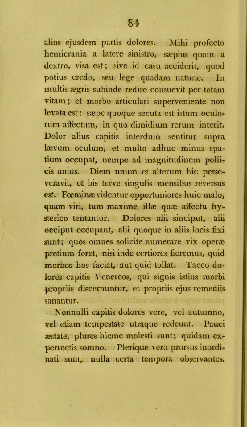 alios ejusdem partis dolores. Mihi profecto hemicrania a latere sinistro, saepius quam a dextro, visa est; sive id casu acciderit, quod potius credo, seu lege quadam naturae. In multis aegris subinde redire consuevit per totam vitam; et morbo articulari superveniente non levata est: saepe quoque secuta est istum oculo- rum affectum, in quo dimidium rerum interit. Dolor alius capitis interdum sentitur supra laevum oculum, et multo adhuc minus spa- tium occupat, nempe ad magnitudinem polli- cis unius. Diem unum et alterum hic perse- veravit, et bis terve singulis mensibus reversus est. Foeminae videntur opportuniores huic malo, quam viri, tum maxime illae quae affectu hy- sterico tentantur. Dolores alii sinciput, alii occiput occupant, alii quoque in aliis locis fixi sunt; quos omnes solicite numerare vix operae pretium foret, nisi inde certiores fieremus, quid morbos hos faciat, aut quid tollat. Taceo do- lores capitis Venereos, qui signis istius morbi propriis discernuntur, et propriis ejus remediis sanantur. Nonnulli capitis dolores vere, vel autumno, vel etiam tempestate utraque redeunt. Pauci lestate, plures hieme molesti sunt; quidam ex- perrectis somno. Plerique vero prorsus inordi- nati sunt, nulla certa tempora observantes.