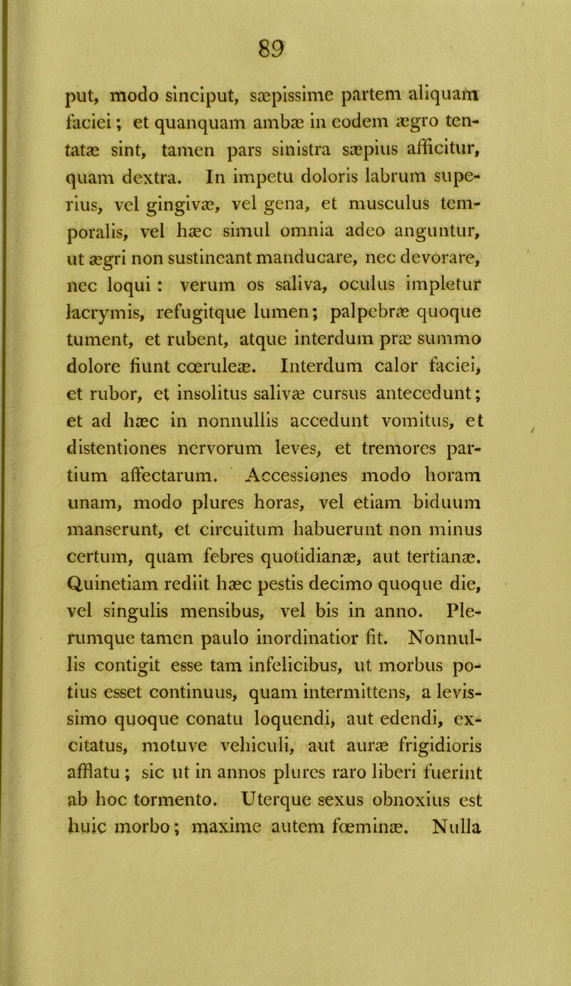 put, modo sinciput, saepissime partem aliquam faciei; et quanquam ambae in eodem aegro ten- tatae sint, tamen pars sinistra saepius afficitur, quam dextra. In impetu doloris labrum supe- rius, vel gingivae, vel gena, et musculus tem- poralis, vel haec simul omnia adeo anguntur, ut aegri non sustineant manducare, nec devorare, nec loqui: verum os saliva, oculus impletur lacrymis, refugitque lumen; palpebrae quoque tument, et rubent, atque interdum prae summo dolore fiunt coeruleae. Interdum calor faciei, et rubor, et insolitus salivae cursus antecedunt; et ad haec in nonnullis accedunt vomitus, et distentiones nervorum leves, et tremores par- tium affectarum. Accessiones modo horam unam, modo plures horas, vel etiam biduum manserunt, et circuitum habuerunt non minus certum, quam febres quotidianae, aut tertianae, Quinetiam rediit haec pestis decimo quoque die, vel singulis mensibus, vel bis in anno. Ple- rumque tamen paulo inordinatior fit. Nonnul- lis contigit esse tam infelicibus, ut morbus po- tius esset continuus, quam intermittens, a levis- simo quoque conatu loquendi, aut edendi, ex- citatus, motuve vehiculi, aut aurae frigidioris afflatu ; sic ut in annos plures raro liberi fuerint ab hoc tormento. Uterque sexus obnoxius est huic morbo; maxime autem foeminae. Nulla