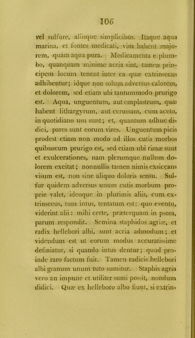 vel sui fure, aliisque simplicibus. Itaque aqua marina, et fontes medicati, vim habent majo- rem, quam aqua pura. Medicamenta e plum- bo, quanquam minime acria sint, tamen prin- cipem locum tenent inter ea quae extrinsecus adhibentur; idque non solum adversus calorem, et dolorem, sed etiam ubi tantummodo prurigo est. Aqua, unguentum, aut emplastrum, quae habent lithargyrum, aut cerussam, cum aceto, in quotidiano usu sunt; et, quantum adhuc di- dici, pares sunt eorum vires. Unguentum picis prodest etiam non modo ad illos cutis morbos quibuscum prurigo est, sed etiam ubi rimae sunt et exulcerationes, nam plerumque nullum do- lorem excitat; nonnullis tamen nimis exsiccans visum est, non sine aliquo doloris sensu. Sui- fur quidem adversus unum cutis morbum pro- prie valet, ideoque in plurimis aliis, cum ex- trinsecus, tum intus, lentatum est: quo eventu, viderint alii: mihi certe, praeterquam in psora, parum respondit. Semina staphidos agriae, et radix hellebori albi, sunt acria admodum; et videndum est ut eorum modus accuratissime definiatur, si quando intus dentur; quod pro- inde raro factum fuit. Tamen radicis hellebori albi granum unum tuto sumitur. Staphis agria vero an impune et utiliter sumi possit, nondum didici. Quae ex helleboro albo fiunt, si extrin*