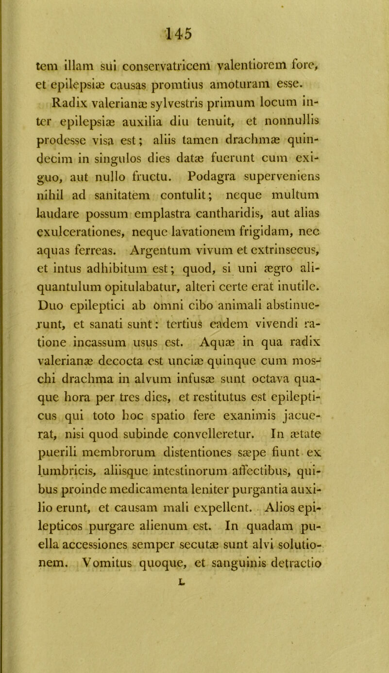 tem illam sui conservatricem valentiorem fore, et epilepsia? causas promtius amoturam esse. Radix valerianae sylvestris primum locum in- ter epilepsiae auxilia diu tenuit, et nonnullis prodesse visa est; aliis tamen drachmae quin- decim in singulos dies datae fuerunt cum exi- guo, aut nullo fructu. Podagra superveniens nihil ad sanitatem contulit; neque multum laudare possum emplastra cantharidis, aut alias exulcerationes, neque lavationem frigidam, nec aquas ferreas. Argentum vivum et extrinsecus, et intus adhibitum est; quod, si uni aegro ali- quantulum opitulabatur, alteri certe erat inutile. Duo epileptici ab Omni cibo animali abstinue- runt, et sanati sunt: tertius eadem vivendi ra- tione incassum usus est. Aquae in qua radix valerianae decocta est uncia? quinque cum mos- chi drachma in alvum infusae sunt octava qua- que hora per tres dies, et restitutus est epilepti- cus qui toto hoc spatio fere exanimis jacue- rat, nisi quod subinde convelleretur. In aetate puerili membrorum distentiones saepe fiunt ex lumbricis, aliisque intestinorum affectibus, qui- bus proinde medicamenta leniter purgantia auxi- lio erunt, et causam mali expellent. Alios epi- lepticos purgare alienum est. In quadam pu- ella accessiones semper secutae sunt alvi solutio- nem. Vomitus quoque, et sanguinis detractio L