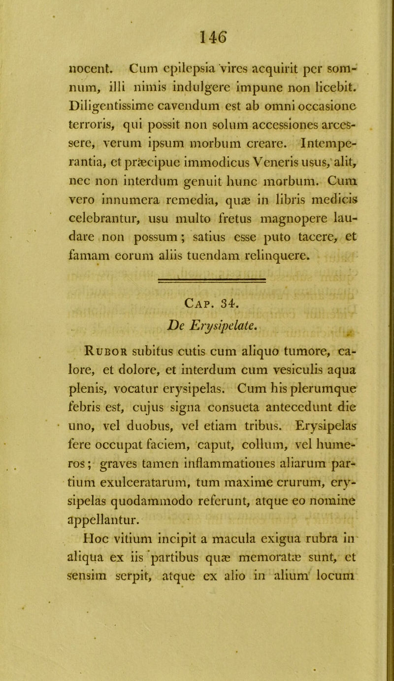 nocent. Cum epilepsia vires acquirit per som- num, illi nimis indulgere impune non licebit. Diligentissime cavendum est ab omni occasione terroris, qui possit non solum accessiones arces- sere, verum ipsum morbum creare. Intempe- rantia, et praecipue immodicus Veneris usus, alit, nec non interdum genuit hunc morbum. Cum vero innumera remedia, qux in libris medicis celebrantur, usu multo fretus magnopere lau- dare non possum; satius esse puto tacere, et famam eorum aliis tuendam relinquere. Cap. 34. De Erysipelate. m - Rubor subitus cutis cum aliquo tumore, ca- lore, et dolore, et interdum cum vesiculis aqua plenis, vocatur erysipelas. Cum his plerumque febris est, cujus signa consueta antecedunt die uno, vel duobus, vel etiam tribus. Erysipelas fere occupat faciem, caput, collum, vel hume- ros; graves tamen inflammationes aliarum par- tium exulceratarum, tum maxime crurum, ery- sipelas quodammodo referunt, atque eo nomine appellantur. Hoc vitium incipit a macula exigua rubra in aliqua ex iis partibus quas memoratae sunt, et sensim serpit, atque ex alio in alium locum