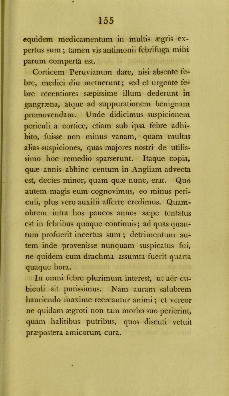 0 155 equidem medicamentum in multis aegris ex- pertus sum; tamen vis antimonii febrifuga mihi parum comperta est. Corticem Peruvianum dare, nisi absente fe- bre, medici diu metuerunt; sed et urgente fe- bre recentiores saepissime illum dederunt in gangraena, atque ad suppurationem benignam promovendam. Unde didicimus suspicionem periculi a cortice, etiam sub ipsa febre adhi- bito, fuisse non minus vanam, ' quam multas alias suspiciones, quas majores nostri de utilis- simo hoc remedio sparserunt. Itaque copia, quae annis abhinc centum in Angliam advecta est, decies minor, quam quae nunc, erat. Quo autem magis eum cognovimus, eo minus peri- culi, plus vero auxilii afferre credimus. Quam- obrem intra hos paucos annos saepe tentatus est in febribus quoque continuis; ad quas quan- tum profuerit incertus sum ; detrimentum au- tem inde provenisse nunquam suspicatus fui, ne quidem cum drachma assumta fuerit quarta quaque hora. h In omni febre plurimum interest, ut aer cu- biculi sit purissimus. Nam auram salubrem hauriendo maxime recreantur animi; et vereor ne quidam aegroti non tam morbo suo perierint, quam halitibus putribus, quos discuti vetuit praepostera amicorum cura.