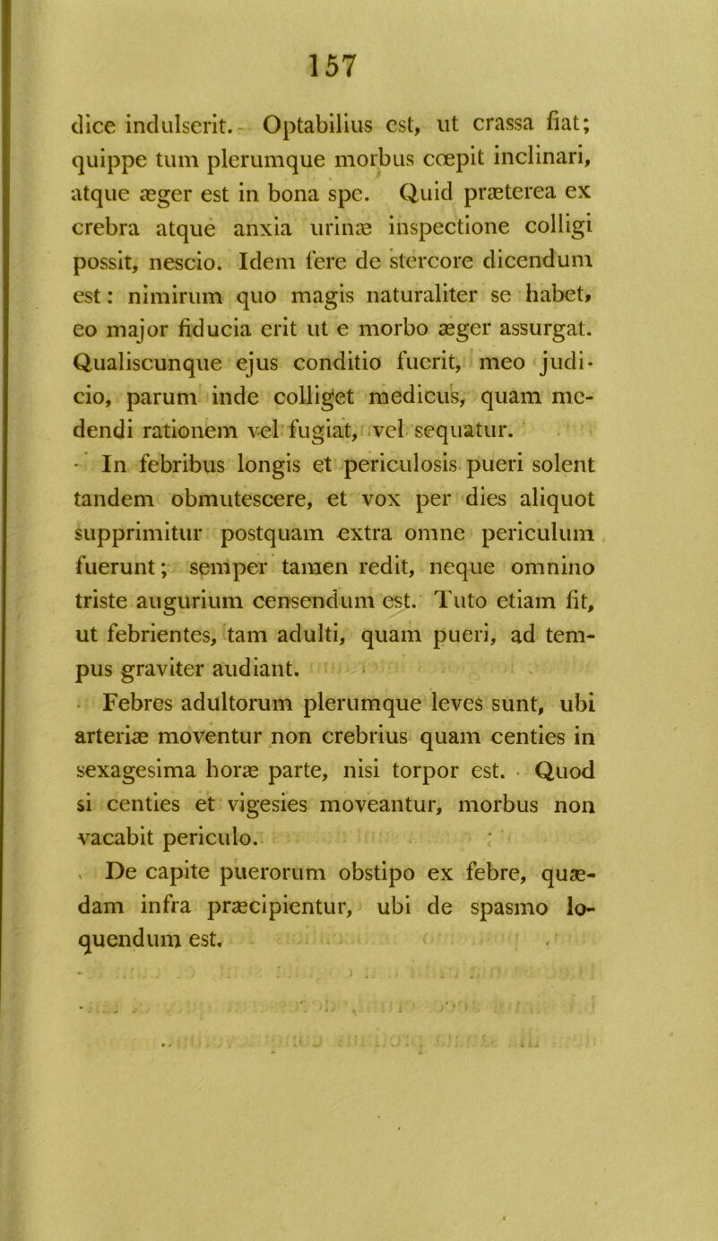 dice indulserit. Optabilius est, ut crassa fiat; quippe tum plerumque morbus coepit inclinari, atque aeger est in bona spe. Quid praeterea ex crebra atque anxia urinae inspectione colligi possit, nescio. Idem fere de stercore dicendum est: nimirum quo magis naturaliter se habet, eo major fiducia erit ut e morbo aeger assurgat. Qualiscunque ejus conditio fuerit, meo judi- cio, parum inde colliget medicus, quam me- dendi rationem vel fugiat, vel sequatur. - In febribus longis et periculosis pueri solent tandem obmutescere, et vox per dies aliquot supprimitur postquam extra omne periculum fuerunt; semper tamen redit, neque omnino triste augurium censendum est. Tuto etiam fit, ut febrientes, tam adulti, quam pueri, ad tem- pus graviter audiant. Febres adultorum plerumque leves sunt, ubi arterias moventur non crebrius quam centies in sexagesima horas parte, nisi torpor est. Quod si centies et vigesies moveantur, morbus non vacabit periculo. v De capite puerorum obstipo ex febre, quas- dam infra praecipientur, ubi de spasmo lo- quendum est.