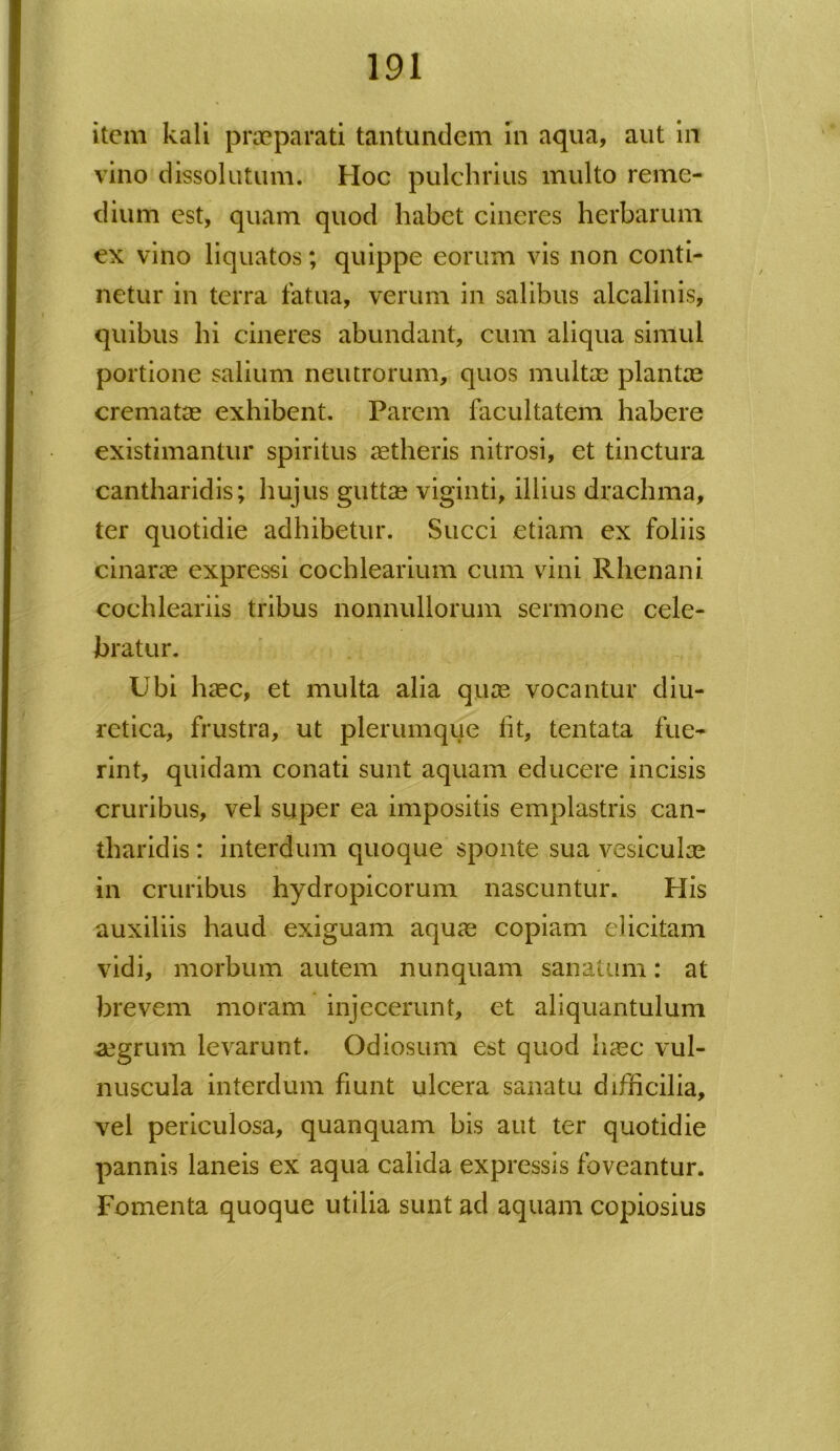 item kali praeparati tantundem In aqua, aut in vino dissolutum. Hoc pulchrius multo reme- dium est, quam quod habet cineres herbarum ex vino liquatos; quippe eorum vis non conti- netur in terra fatua, verum in salibus alcalinis, quibus hi cineres abundant, cum aliqua simul portione salium neutrorum, quos multae plantae crematae exhibent. Parem facultatem habere existimantur spiritus aetheris nitrosi, et tinctura cantharidis; hujus guttae viginti, illius drachma, ter quotidie adhibetur. Succi etiam ex foliis cinarae expressi cochlearium cum vini Rhenani cochleariis tribus nonnullorum sermone cele- bratur. Ubi haec, et multa alia quae vocantur diu- retica, frustra, ut plerumque fit, tentata fue- rint, quidam conati sunt aquam educere incisis cruribus, vel super ea impositis emplastris can- tharidis : interdum quoque sponte sua vesiculae in cruribus hydropicorum nascuntur. His auxiliis haud exiguam aqua? copiam elicitam vidi, morbum autem nunquam sanatum: at brevem moram injecerunt, et aliquantulum aegrum levarunt. Odiosum est quod haec vul- nuscula interdum fiunt ulcera sanatu difficilia, vel periculosa, quanquam bis aut ter quotidie pannis laneis ex aqua calida expressis foveantur. Fomenta quoque utilia sunt ad aquam copiosius