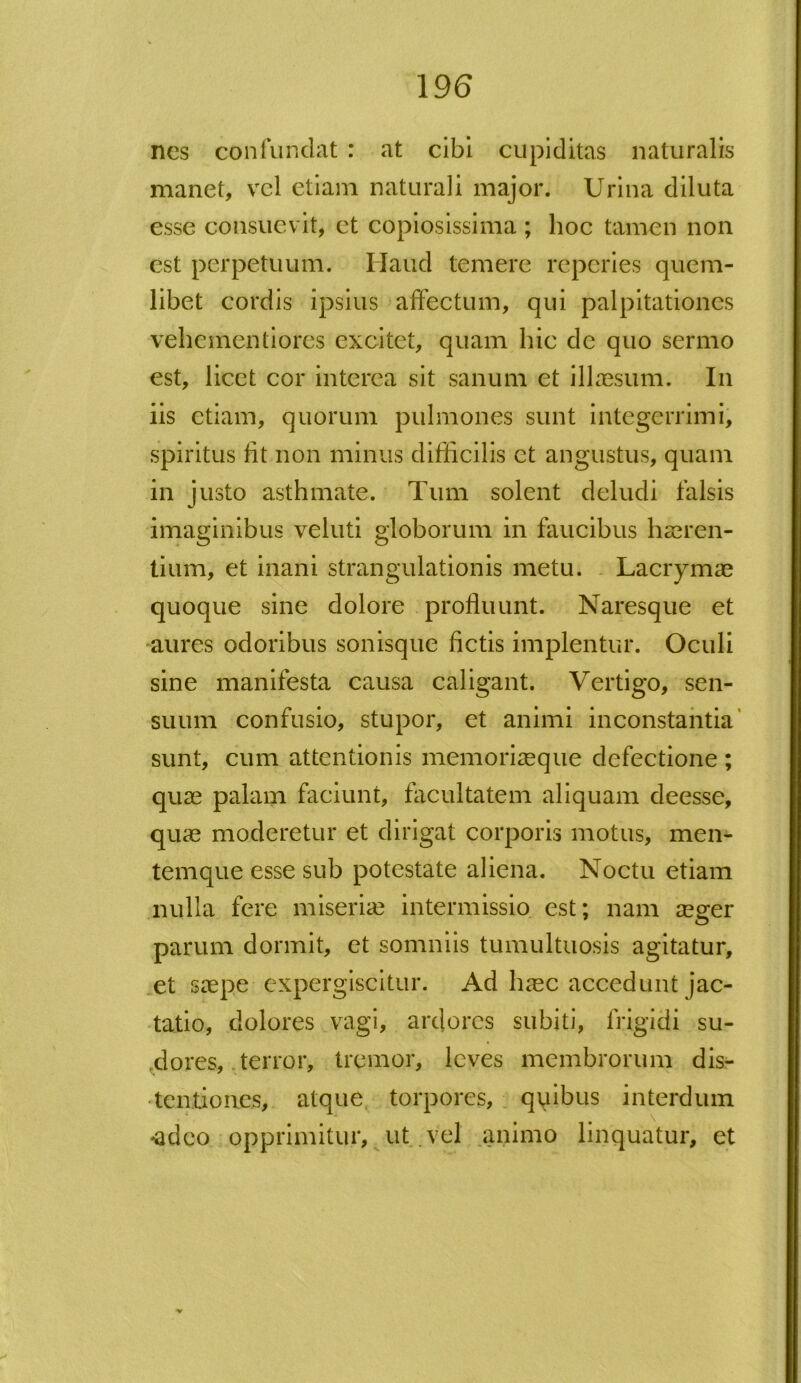 nes confundat : at cibi cupiditas naturalis manet, vel etiam naturali major. Urina diluta esse consuevit, et copiosissima ; hoc tamen non est perpetuum. Haud temere reperies quem- libet cordis ipsius affectum, qui palpitationes vehementiores excitet, quam hic de quo sermo est, licet cor interea sit sanum et illaesum. In iis etiam, quorum pulmones sunt integerrimi, spiritus fit non minus difficilis ct angustus, quam in justo asthmate. Tum solent deludi falsis imaginibus veluti globorum in faucibus haeren- tium, et inani strangulationis metu. Lacrymae quoque sine dolore profluunt. Naresque et aures odoribus sonisque fictis implentur. Oculi sine manifesta causa caligant. Vertigo, sen- suum confusio, stupor, et animi inconstantia sunt, cum attentionis memoriaeque defectione ; quae palam faciunt, facultatem aliquam deesse, quae moderetur et dirigat corporis motus, men- temque esse sub potestate aliena. Noctu etiam nulla fere miseriae intermissio est; nam aeger parum dormit, et somniis tumultuosis agitatur, et saepe expergiscitur. Ad h^ec accedunt jac- tatio, dolores vagi, ardores subiti, frigidi su- <dores, terror, tremor, leves membrorum dis- tentiones, atque torpores, quibus interdum •adeo opprimitur, ut vel animo linquatur, et