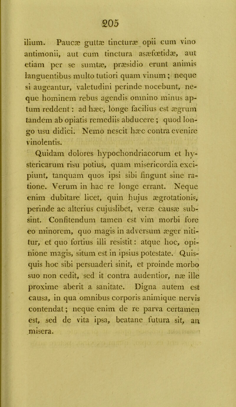 ilium. Paucae guttas tincturas opii cum vino antimonii, aut cum tinctura asaefoetidas, aut etiam per se sumtae, praesidio erunt animis languentibus multo tutiori quam vinum ; neque si augeantur, valetudini perinde nocebunt, ne- que hominem rebus agendis omnino minus ap- tum reddent: ad haec, longe facilius est aegrum tandem ab opiatis remediis abducere ; quod lon- go usu didici. Nemo nescit haec contra evenire vinolentis. Quidam dolores hypochondriacorum et hy- stericarum risu potius, quam misericordia exci- piunt, tanquam quos ipsi sibi fingunt sine ra- tione. Verum in hac re longe errant. Neque enim dubitare licet, quin hujus aegrotationis, perinde ac alterius cujuslibet, verae causae sub- sint. Confitendum tamen est vim morbi fore eo minorem, quo magis in adversum aeger niti- tur, et quo fortius illi resistit: atque hoc, opi- nione magis, situm est in ipsius potestate. Quis- quis hoc sibi persuaderi sinit, et proinde morbo suo non cedit, sed it contra audentior, nae ille proxime aberit a sanitate. Digna autem est causa, in qua omnibus corporis animique nervis contendat; neque enim de re parva certamen est, sed de vita ipsa, beatane futura sit, an misera.