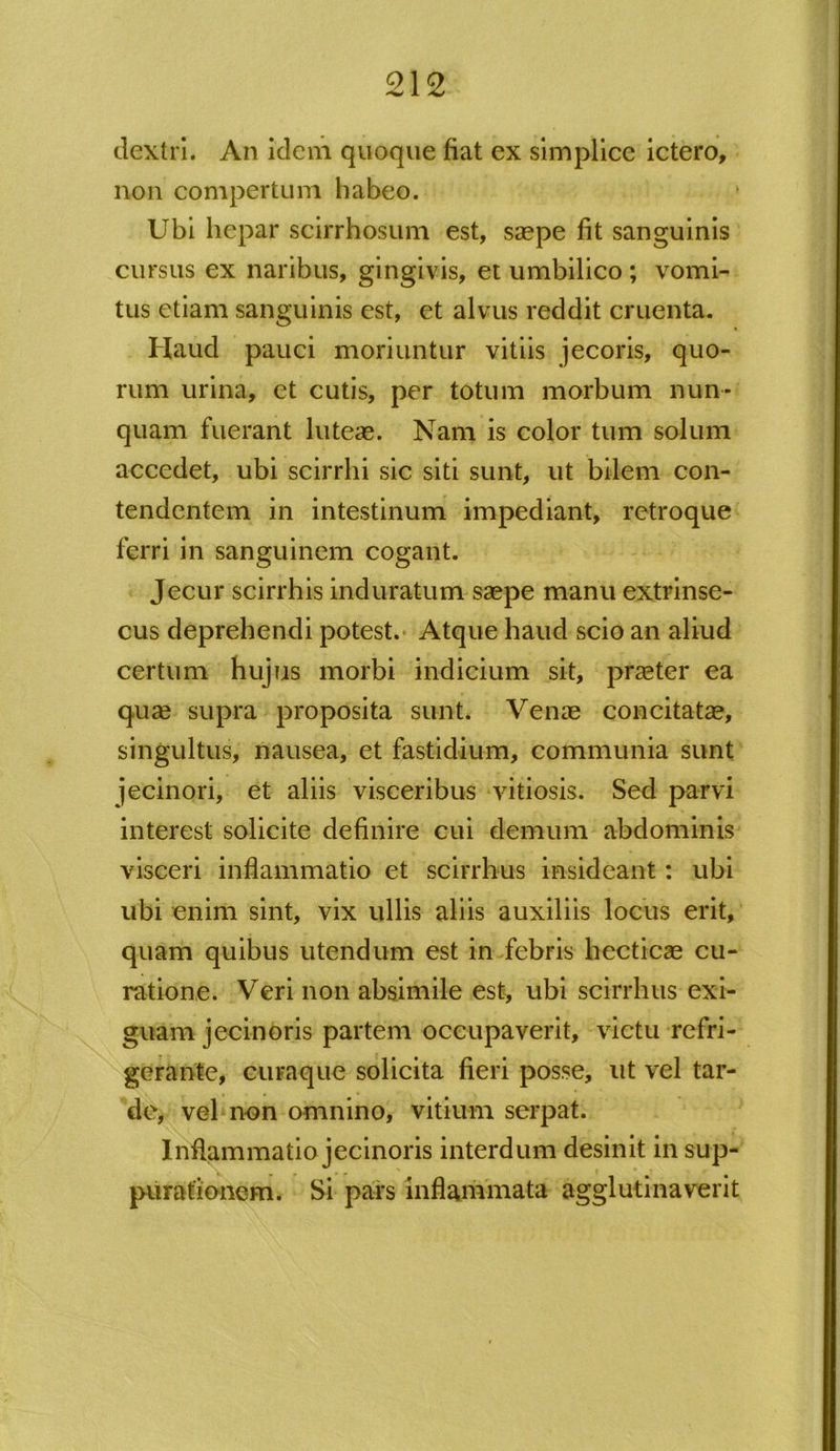 dextri. An idem quoque fiat ex simplicc ictero, non compertum habeo. Ubi hepar scirrhosum est, saepe fit sanguinis cursus ex naribus, gingivis, et umbilico ; vomi- tus etiam sanguinis est, et alvus reddit cruenta. Haud pauci moriuntur vitiis jecoris, quo- rum urina, et cutis, per totum morbum nun- quam fuerant luteae. Nam is color tum solum accedet, ubi scirrhi sic siti sunt, ut bilem con- tendentem in intestinum impediant, retroque ferri in sanguinem cogant. Jecur scirrhis induratum saepe manu extrinse- cus deprehendi potest. Atque haud scio an aliud certum hujus morbi indicium sit, praeter ea quae supra proposita sunt. Venae concitatae, singultus, nausea, et fastidium, communia sunt jecinori, et aliis visceribus vitiosis. Sed parvi interest solicite definire cui demum abdominis visceri inflammatio et scirrhus insideant: ubi ubi enim sint, vix ullis aliis auxiliis locus erit, quam quibus utendum est in febris hecticae cu- ratione. Veri non absimile est, ubi scirrhus exi- guam jecinoris partem occupaverit, victu refri- gerante, curaque solicita fieri posse, ut vel tar- de, vel non omnino, vitium serpat. Inflammatio jecinoris interdum desinit in sup- purationem. Si pars inflammata agglutinaverit