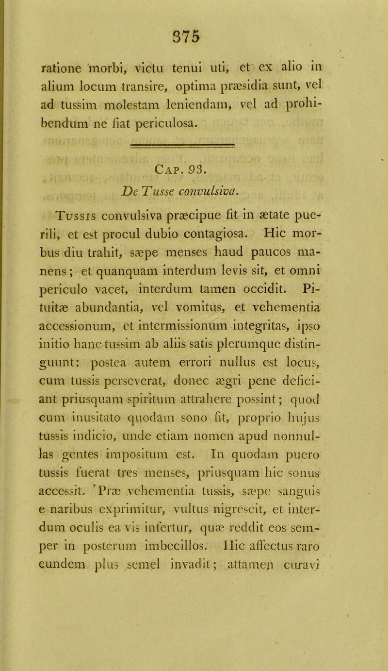 ratione morbi, victu tenui uti, et ex alio in alium locum transire, optima praesidia sunt, vel ad tussim molestam leniendam, vel ad prohi- bendum ne fiat periculosa. Cap. 93. De Tusse convulsiva. Tussis convulsiva praecipue fit in aetate pue- rili, et est procul dubio contagiosa. Hic mor- bus diu trahit, saepe menses haud paucos ma- nens ; et quanquam interdum levis sit, et omni periculo vacet, interdum tamen occidit. Pi- tuitae abundantia, vel vomitus, et vehementia accessionum, et intermissionum integritas, ipso initio hanc tussim ab aliis satis plerumque distin- guunt: postea autem errori nullus est locus, cum tussis perseverat, donec aegri pene defici- ant priusquam spiritum attrahere possint; quod cum inusitato quodam sono fit, proprio hujus tussis indicio, unde etiam nomen apud nonnul- las gentes impositum est. In quodam puero tussis fuerat tres menses, priusquam hic sonus accessit. 'Praa vehementia tussis, saepe sanguis e naribus exprimitur, vultus nigrescit, et inter- dum oculis ea vis infertur, quae reddit eos sem- per in posterum imbecillos. Hic affectus raro eundem plus semel invadit; attamen curavi