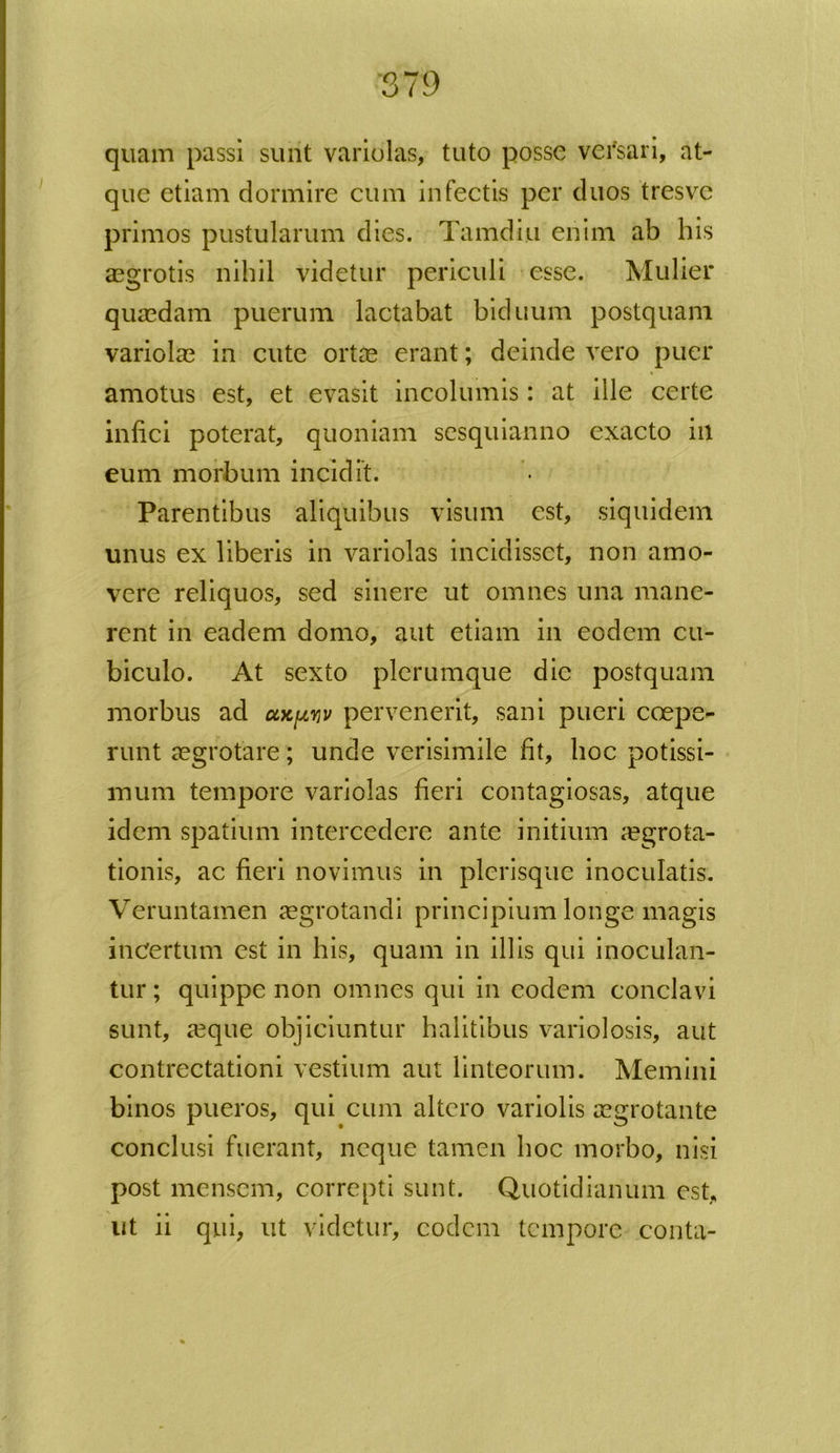 quam passi surit variolas, tuto posse versari, at- que etiam dormire cum infectis per duos tresve primos pustularum dies. Tamdiu enim ab his aegrotis nihil videtur periculi esse. Mulier quaedam puerum lactabat biduum postquam variolae in cute ortae erant; deinde vero puer amotus est, et evasit incolumis: at ille certe infici poterat, quoniam sesquianno exacto iil eum morbum incidit. Parentibus aliquibus visum est, siquidem unus ex liberis in variolas incidisset, non amo- vere reliquos, sed sinere ut omnes una mane- rent in eadem domo, aut etiam in eodem cu- biculo. At sexto plerumque die postquam morbus ad ooc^v pervenerit, sani pueri coepe- runt aegrotare; unde verisimile fit, hoc potissi- mum tempore variolas fieri contagiosas, atque idem spatium intercedere ante initium aegrota- tionis, ac fieri novimus in picrisque inoculatis. Veruntamen aegrotandi principium longe magis incertum est in his, quam in illis qui inoculan- tur; quippe non omnes qui in eodem conclavi sunt, aeque objiciuntur halitibus variolosis, aut contrectationi vestium aut linteorum. Memini binos pueros, qui cum altero variolis aegrotante conclusi fuerant, neque tamen hoc morbo, nisi post mensem, correpti sunt. Quotidianum est, ut ii qui, ut videtur, eodem tempore conta-