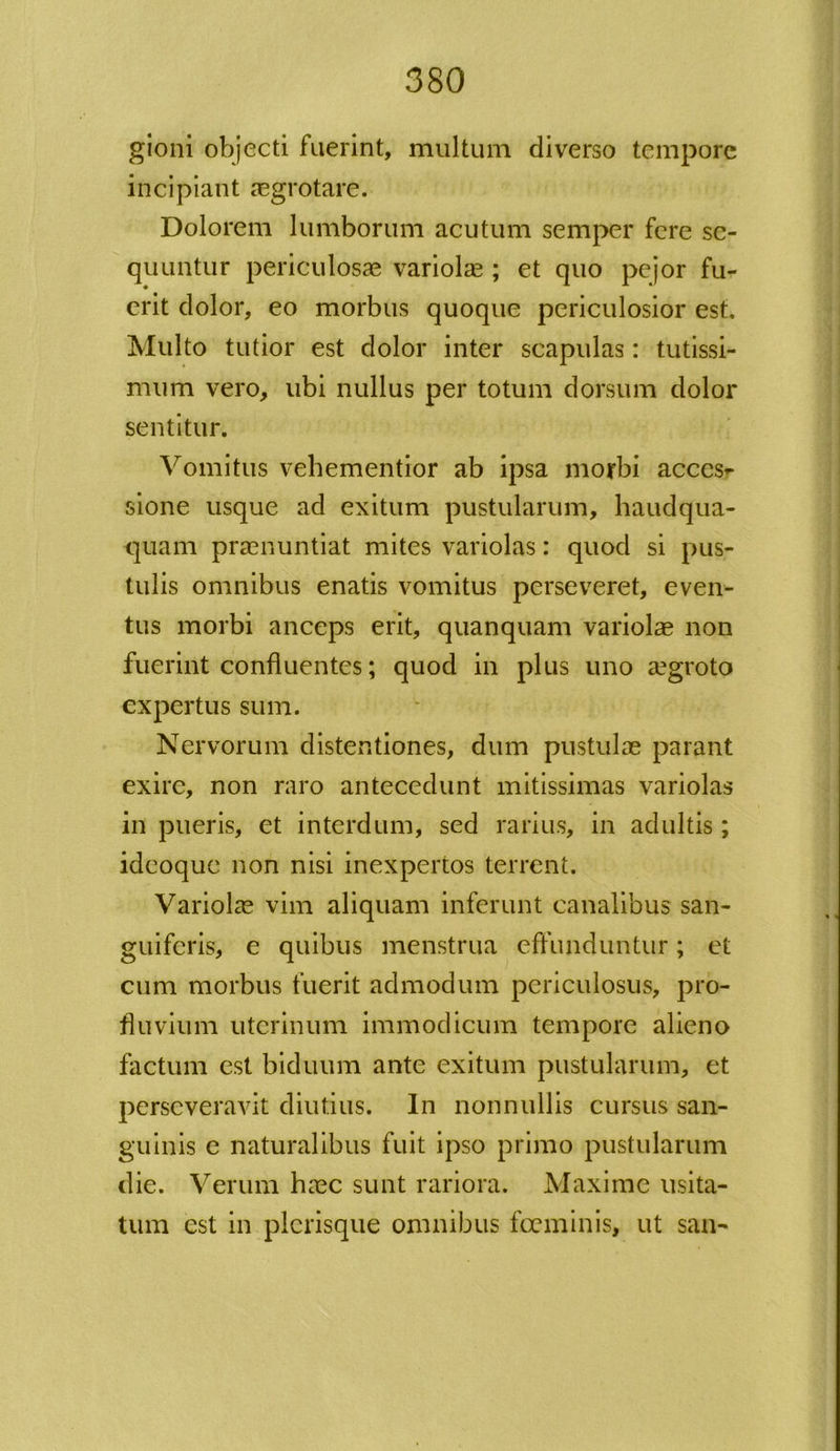 gioni objecti fuerint, multum diverso tempore incipiant aegrotare. Dolorem lumborum acutum semper fere se- quuntur periculosas variolas ; et quo pejor fu- erit dolor, eo morbus quoque periculosior est. Multo tutior est dolor inter scapulas: tutissi- mum vero, ubi nullus per totum dorsum dolor sentitur. Vomitus vehementior ab ipsa morbi acces- sione usque ad exitum pustularum, haudqua- quam praenuntiat mites variolas: quod si pus- tulis omnibus enatis vomitus perseveret, even- tus morbi anceps erit, quanquam variolas non fuerint confluentes; quod in plus uno aegroto expertus sum. Nervorum distentiones, dum pustulae parant exire, non raro antecedunt mitissimas variolas in pueris, et interdum, sed rarius, in adultis; ideoquc non nisi inexpertos terrent. Variolae vim aliquam inferunt canalibus san- guifcris, e quibus menstrua effunduntur; et cum morbus fuerit admodum periculosus, pro- fluvium uterinum immodicum tempore alieno factum est biduum ante exitum pustularum, et perseveravit diutius. In nonnullis cursus san- guinis c naturalibus fuit ipso primo pustularum die. Verum haec sunt rariora. Maxime usita- tum est in plcrisque omnibus fceminis, ut san-