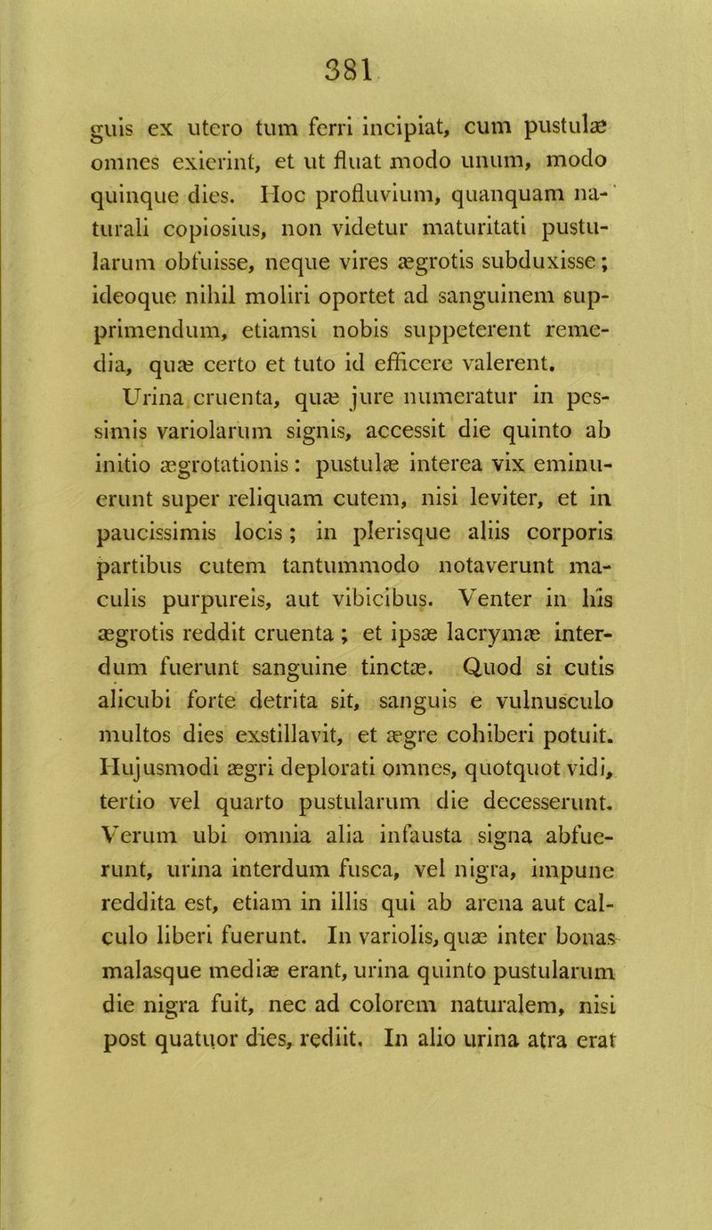 guis ex utero tum ferri incipiat, cum pustulas omnes exierint, et ut fluat modo unum, modo quinque dies. Hoc profluvium, quanquam na- turali copiosius, non videtur maturitati pustu- larum obfuisse, neque vires aegrotis subduxisse; ideoque nihil moliri oportet ad sanguinem sup- primendum, etiamsi nobis suppeterent reme- dia, qua? certo et tuto id efficere valerent. Urina cruenta, qua? jure numeratur in pes- simis variolarum signis, accessit die quinto ab initio aegrotationis: pustulae interea vix eminu- erunt super reliquam cutem, nisi leviter, et in paucissimis locis; in plerisque aliis corporis partibus cutem tantummodo notaverunt ma- culis purpureis, aut vibicibus. Venter in liis aegrotis reddit cruenta ; et ipsae lacrymae inter- dum fuerunt sanguine tinctae. Quod si cutis alicubi forte detrita sit, sanguis e vulnusculo multos dies exstillavit, et aegre cohiberi potuit. Hujusmodi aegri deplorati omnes, quotquot vidi, tertio vel quarto pustularum die decesserunt. Verum ubi omnia alia infausta signa abfue- runt, urina interdum fusca, vel nigra, impune reddita est, etiam in illis qui ab arena aut cal- culo liberi fuerunt. In variolis, quae inter bonas malasque mediae erant, urina quinto pustularum die nigra fuit, nec ad colorem naturalem, nisi post quatuor dies, rediit. In alio urina atra erat