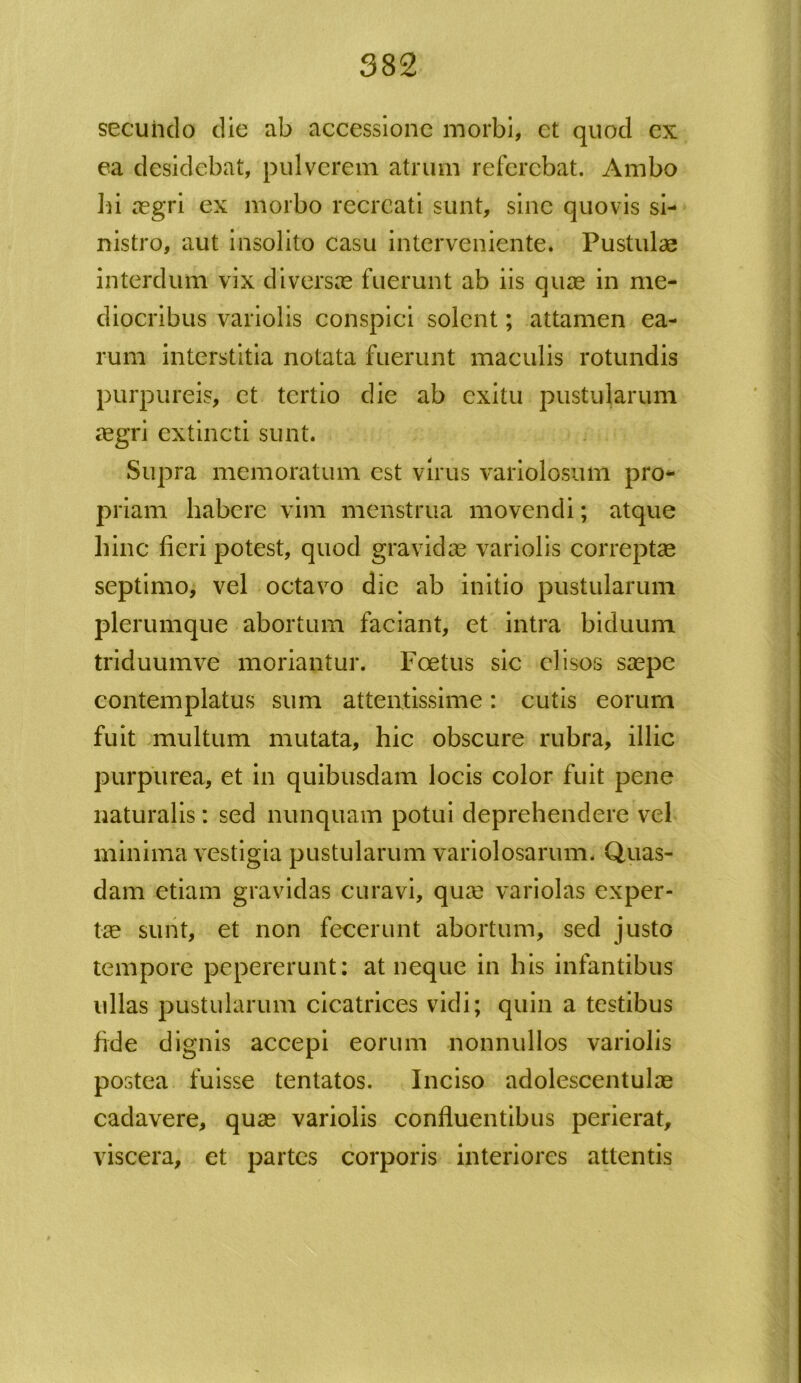 secundo die ab accessione morbi, et quod ex ea desidebat, pulverem atrum referebat. Ambo hi aegri ex morbo recreati sunt, sine quovis si- nistro, aut insolito casu interveniente. Pustulas interdum vix diversae fuerunt ab iis quae in me- diocribus variolis conspici solent; attamen ea- rum interstitia notata fuerunt maculis rotundis purpureis, et tertio die ab exitu pustularum aegri extincti sunt. Supra memoratum est virus variolosum pro- priam habere vim menstrua movendi; atque hinc fieri potest, quod gravidae variolis correptae septimo, vel octavo die ab initio pustularum plerumque abortum faciant, et intra biduum triduumve moriantur. Foetus sic elisos saepe contemplatus sum attentissime: cutis eorum fuit multum mutata, hic obscure rubra, illic purpurea, et in quibusdam locis color fuit pene naturalis: sed nunquam potui deprehendere vel minima vestigia pustularum variolosarum. Quas- dam etiam gravidas curavi, quae variolas exper- tae sunt, et non fecerunt abortum, sed justo tempore pepererunt: at neque in his infantibus ullas pustularum cicatrices vidi; quin a testibus fide dignis accepi eorum nonnullos variolis postea fuisse tentatos. Inciso adolescentulae cadavere, quae variolis confluentibus perierat, viscera, et partes corporis interiores attentis