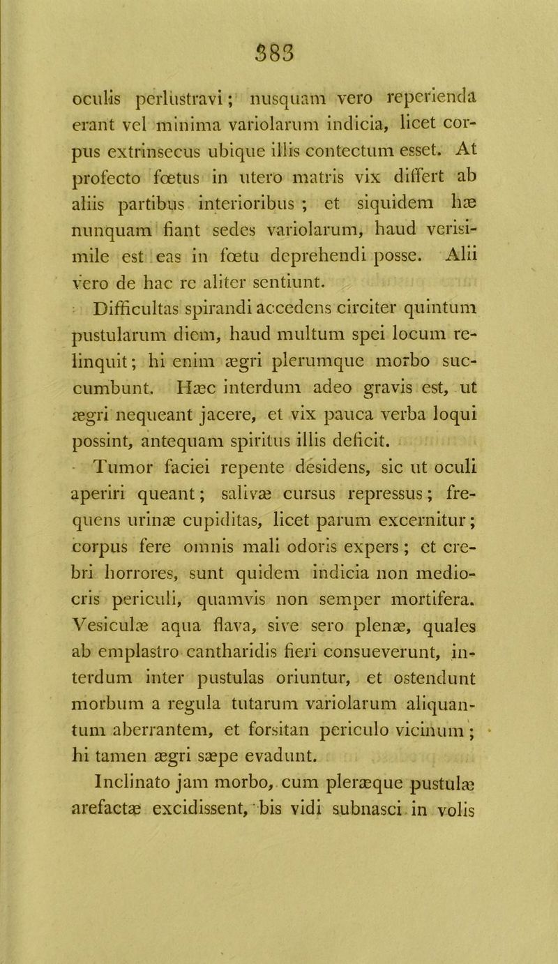 583 oculis perlustravi; nusquam vero repcrienda erant vel minima variolarum indicia, licet cor- pus extrinsecus ubique illis contectum esset. At profecto foetus in utero matris vix differt ab aliis partibus interioribus ; et siquidem lice nunquam fiant sedes variolarum, haud verisi- mile est eas in foetu deprehendi posse. Alii vero de hac re aliter sentiunt. Difficultas spirandi accedens circiter quintum pustularum diem, haud multum spei locum re- linquit ; hi enim aegri plerumque morbo suc- cumbunt. Haec interdum adeo gravis est, ut aegri nequeant jacere, et vix pauca verba loqui possint, antequam spiritus illis deficit. Tumor faciei repente desidens, sic ut oculi aperiri queant; salivae cursus repressus; fre- quens urinae cupiditas, licet parum excernitur; corpus fere omnis mali odoris expers ; et cre- bri horrores, sunt quidem indicia non medio- cris periculi, quamvis non semper mortifera. Vesiculae aqua flava, sive sero plenae, quales ab emplastro cantharidis fieri consueverunt, in- terdum inter pustulas oriuntur, et ostendunt morbum a regula tutarum variolarum aliquan- tum aberrantem, et forsitan periculo vicinum ; hi tamen aegri saepe evadunt. Inclinato jam morbo, cum pleraeque pustulae arefactae excidissent, bis vidi subnasci in volis