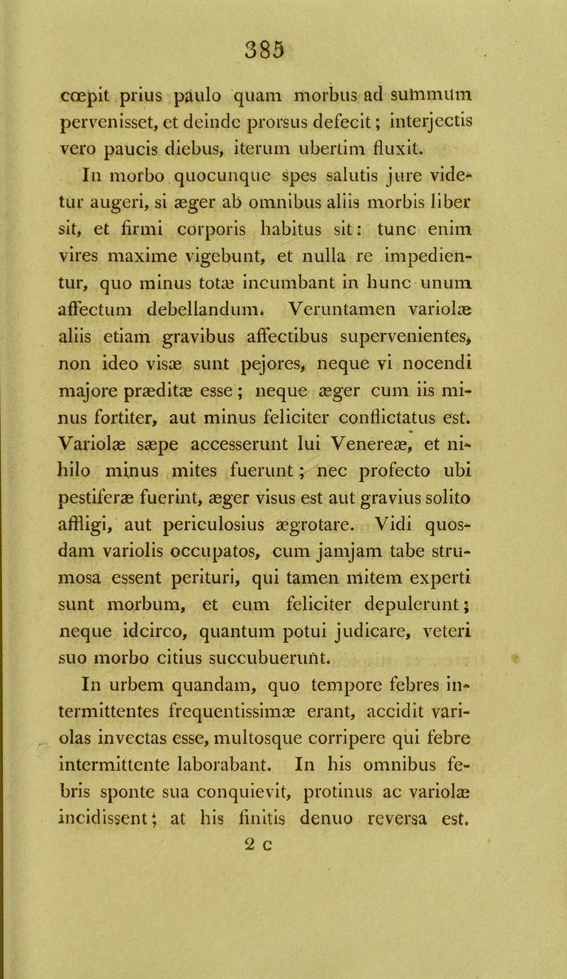 coepit prius paulo quam morbus ad summiltn pervenisset, et deinde prorsus defecit; interjectis vero paucis diebus, iterum ubertim fluxit. In morbo quocunque spes salutis jure vide- tur augeri, si aeger ab omnibus aliis morbis liber sit, et firmi corporis habitus sit: tunc enim vires maxime vigebunt, et nulla re impedien- tur, quo minus tota3 incumbant in hunc unum affectum debellandum* Veruntamen variolae aliis etiam gravibus affectibus supervenientes, non ideo visas sunt pejores, neque vi nocendi majore praeditas esse ; neque aeger cum iis mi- nus fortiter, aut minus feliciter conflictatus est. Variolae saepe accesserunt lui Venereae, et ni* hilo minus mites fuerunt; nec profecto ubi pestiferae fuerint, aeger visus est aut gravius solito affligi, aut periculosius aegrotare. Vidi quos- dam variolis occupatos, cum jamjam tabe stru- mosa essent perituri, qui tamen mitem experti sunt morbum, et eum feliciter depulerunt; neque idcirco, quantum potui judicare, veteri suo morbo citius succubuerunt. In urbem quandam, quo tempore febres in- termittentes frequentissimae erant, accidit vari- olas invectas esse, multosque corripere qui febre intermittente laborabant. In his omnibus fe- bris sponte sua conquievit, protinus ac variolae incidissent; at his finitis denuo reversa est. 2 c