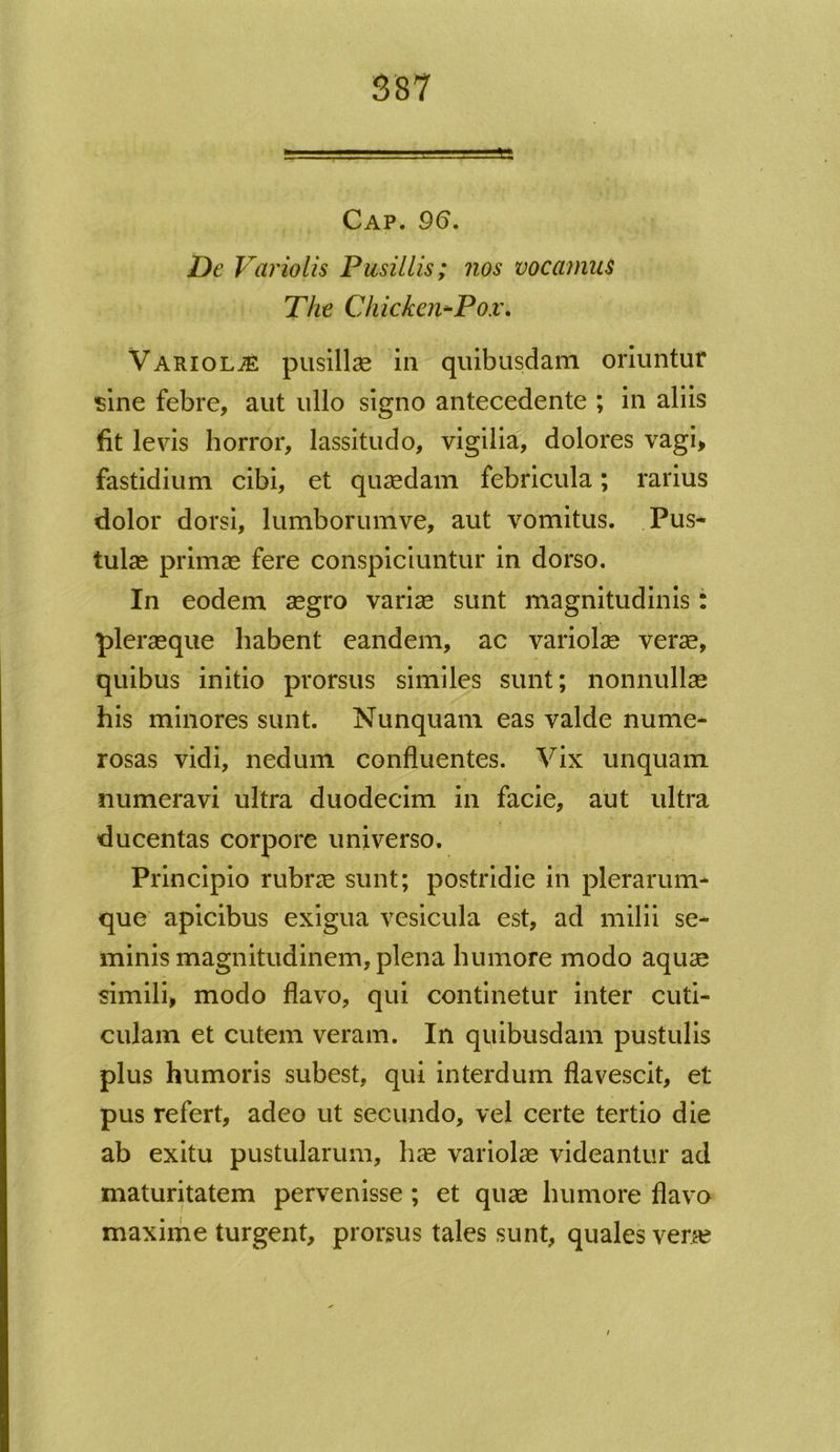 Cap. 96. De Variolis Pusillis; nos vocamus The Cliicken-Pox. Variolae pusillas in quibusdam oriuntur •sine febre, aut ullo signo antecedente ; in aliis fit levis horror, lassitudo, vigilia, dolores vagi, fastidium cibi, et quaedam febricula; rarius dolor dorsi, lumborumve, aut vomitus. Pus* tulae primae fere conspiciuntur in dorso. In eodem aegro variae sunt magnitudinis: plerasque habent eandem, ac variolae verae, quibus initio prorsus similes sunt; nonnullae his minores sunt. Nunquam eas valde nume- rosas vidi, nedum confluentes. Vix unquam numeravi ultra duodecim in facie, aut ultra ducentas corpore universo. Principio rubrae sunt; postridie in plerarum* que apicibus exigua vesicula est, ad milii se- minis magnitudinem, plena humore modo aquae simili, modo flavo, qui continetur inter cuti- culam et cutem veram. In quibusdam pustulis plus humoris subest, qui interdum flavescit, et pus refert, adeo ut secundo, vel certe tertio die ab exitu pustularum, hae variolae videantur ad maturitatem pervenisse ; et quae humore flavo maxime turgent, prorsus tales sunt, quales verae