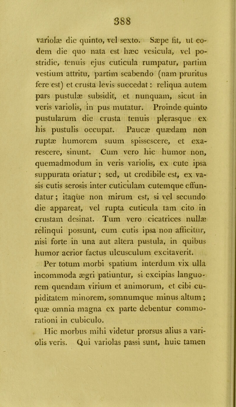 variola? dic quinto, vel sexto. Saepe lit, ut eo- dem die quo nata est haec vesicula, vel po- stridie, tenuis ejus cuticula rumpatur, par tini vestium attritu, partim scabendo (nam pruritus fere est) et crusta levis succedat: reliqua autem pars pustulae subsidit, et nunquam, sicut in veris variolis, in pus mutatur. Proinde quinto pustularum die crusta tenuis plerasque ex his pustulis occupat. Paucae quaedam non ruptae humorem suum spissescere, et exa- rescere, sinunt. Cum vero hic humor non, quemadmodum in veris variolis, ex cute ipsa suppurata oriatur ; sed, ut credibile est, ex va- sis cutis serosis inter cuticulam cutemque effun- datur ; itaque non mirum est, si vel secundo die appareat, vel rupta cuticula tam cito in crustam desinat. Tum vero cicatrices nulla? relinqui possunt, cum cutis ipsa non afficitur, nisi forte in una aut altera pustula, in quibus humor acrior factus ulcusculum excitaverit. Per totum morbi spatium interdum vix ulla incommoda aegri patiuntur, si excipias languo- rem quendam virium et animorum, et cibi cu- piditatem minorem, somnumque minus altum ; quae omnia magna ex parte debentur commo- rationi in cubiculo. Hic morbus mihi videtur prorsus alius a vari- olis veris. Qui variolas passi sunt, huic tamen