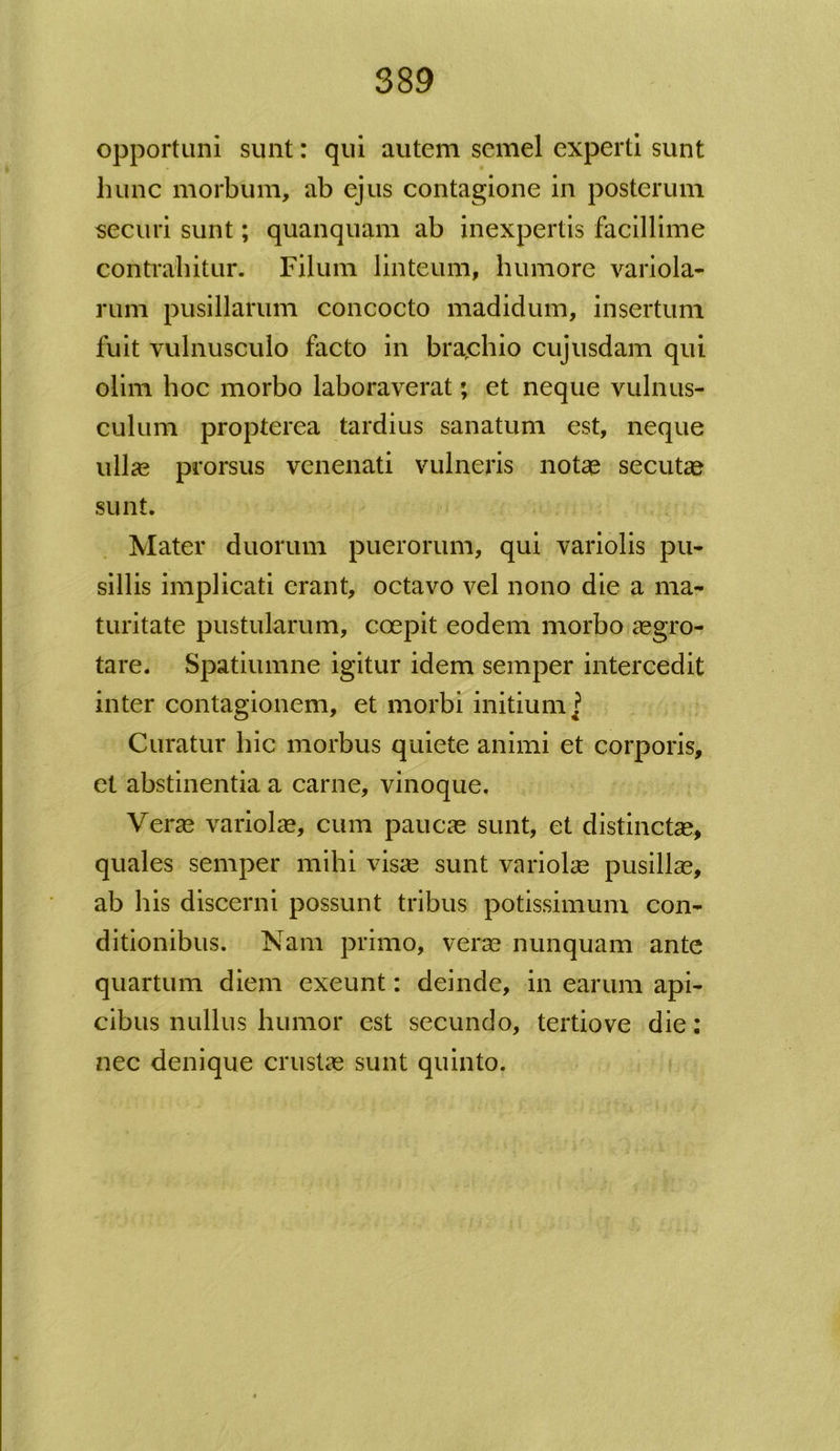 opportuni sunt: qui autem semel experti sunt hunc morbum, ab ejus contagione in posterum securi sunt; quanquam ab inexpertis facillime contrahitur. Filum linteum, humore variola- rum pusillarum concocto madidum, insertum fuit vulnusculo facto in brachio cujusdam qui olim hoc morbo laboraverat; et neque vulnus- culum propterea tardius sanatum est, neque ullas prorsus venenati vulneris notas secutas sunt. Mater duorum puerorum, qui variolis pu- sillis implicati erant, octavo vel nono die a ma- turitate pustularum, coepit eodem morbo aegro- tare. Spatiumne igitur idem semper intercedit inter contagionem, et morbi initium ? Curatur hic morbus quiete animi et corporis, et abstinentia a carne, vinoque. Veras variolae, cum paucae sunt, et distinctae, quales semper mihi visa? sunt variolae pusillae, ab his discerni possunt tribus potissimum con- ditionibus. Nam primo, verae nunquam ante quartum diem exeunt: deinde, in earum api- cibus nullus humor est secundo, tertiove die: nec denique crustae sunt quinto.