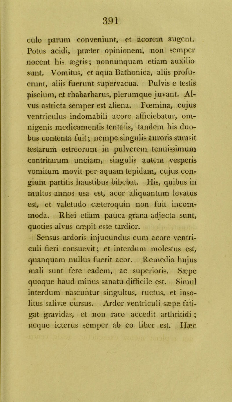 culo parum conveniunt, et acorem augent. Potus acidi, praeter opinionem, non semper nocent his aegris; nonnunquam etiam auxilio sunt. Vomitus, et aqua Bathonica, aliis profu- erunt, aliis fuerunt supervacua. Pulvis e testis piscium, et rhabarbarus, plerumque juvant. Al- vus astricta semper est aliena. Foemina, cujus ventriculus indomabili acore afficiebatur, om- nigenis medicamentis tentaris, tandem his duo- bus contenta fuit; nempe singulis auroris sumsit testarum ostreorum in pulverem tenuissimum contritarum unciam, singulis autem vesperis vomitum movit per aquam tepidam, cujus con- gium partitis haustibus bibebat. Flis, quibus in multos annos usa est, acor aliquantum levatus est, et valetudo caeteroquin non fuit incom- moda. Rhei etiam pauca grana adjecta sunt, quoties alvus coepit esse tardior. Sensus ardoris injucundus cum acore ventri- culi fieri consuevit; et interdum molestus est, quanquam nullus fuerit acor. Remedia hujus mali sunt fere eadem, ac superioris. Saepe quoque haud minus sanatu difficile est. Simul interdum nascuntur singultus, ructus, et inso- litus salivae cursus. Ardor ventriculi saepe fati- gat gravidas, et non raro accedit arthritidi; neque icterus semper ab eo liber est. Haec