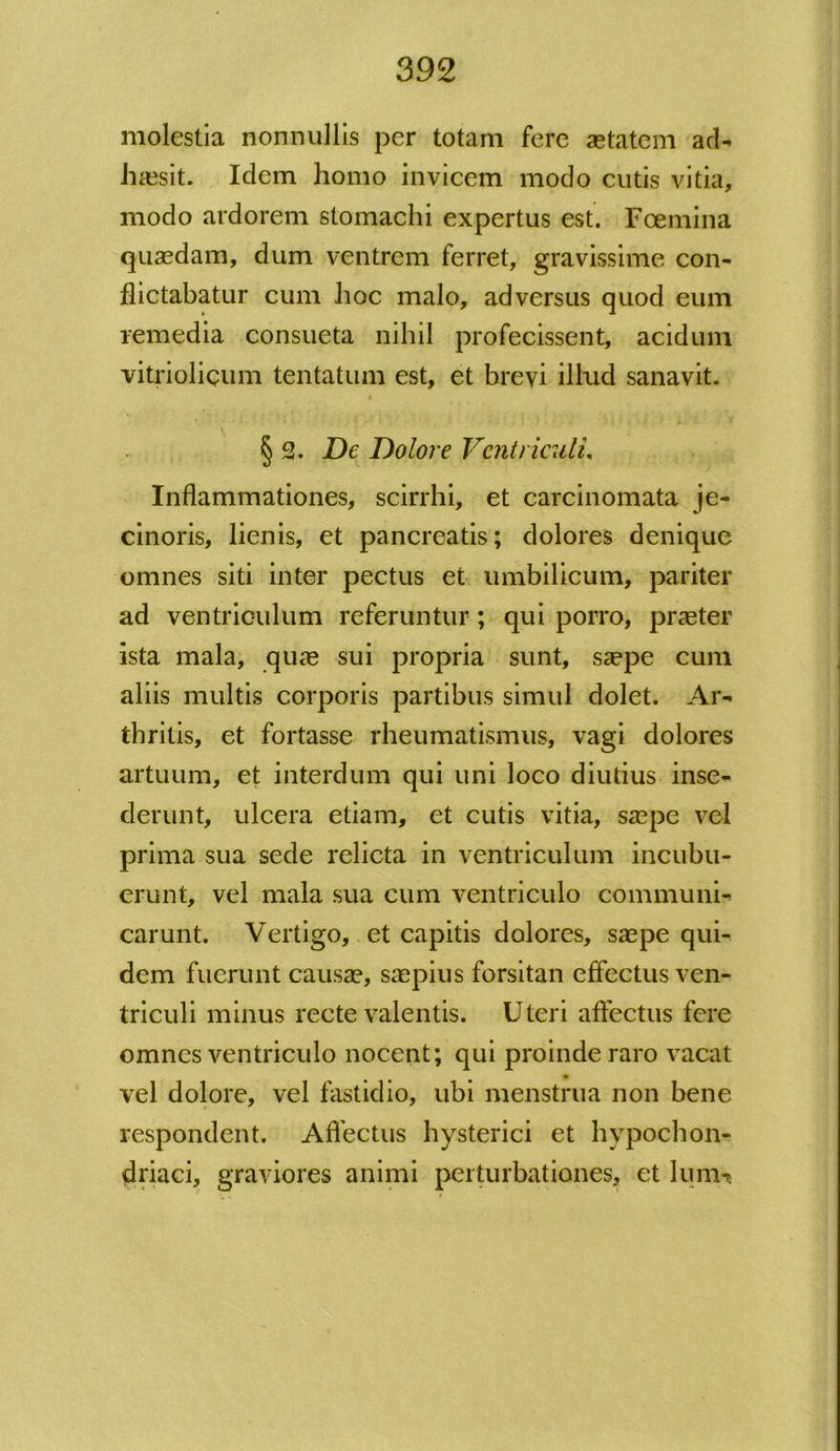 molestia nonnullis per totam fere aetatem ad- haesit. Idem homo invicem modo cutis vitia, modo ardorem stomachi expertus est. Foemina quaedam, dum ventrem ferret, gravissime con- flictabatur cum hoc malo, adversus quod eum remedia consueta nihil profecissent, acidum vitrioliqum tentatum est, et brevi illud sanavit. § 2. De Dolore Ventriculi, Inflammationes, scirrhi, et carcinomata je- cinoris, lienis, et pancreatis; dolores denique omnes siti inter pectus et umbilicum, pariter ad ventriculum referuntur; qui porro, praeter ista mala, quae sui propria sunt, saepe cum aliis multis corporis partibus simul dolet. Ar- thritis, et fortasse rheumatismus, vagi dolores artuum, et interdum qui uni loco diutius inse- derunt, ulcera etiam, et cutis vitia, saepe vel prima sua sede relicta in ventriculum incubu- erunt, vel mala sua cum ventriculo communi- carunt. Vertigo, et capitis dolores, saepe qui- dem fuerunt causae, saepius forsitan effectus ven- triculi minus recte valentis. Uteri affectus fere omnes ventriculo nocent; qui proinde raro vacat vel dolore, vel fastidio, ubi menstrua non bene respondent. Affectus hysterici et hypochon- driaci, graviores animi perturbationes, et lumt