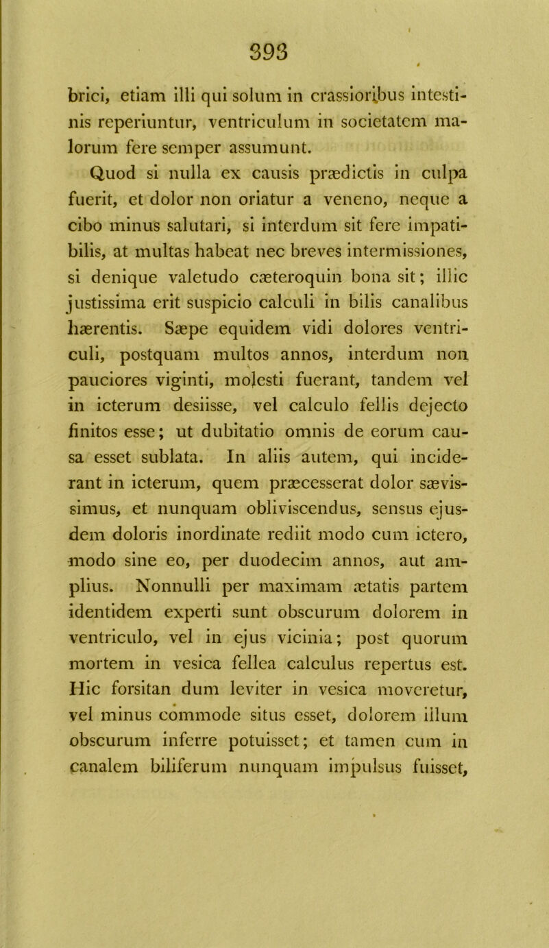 4 brici, etiam illi qui solum in crassioribus intesti- nis reperiuntur, ventriculum in societatem ma- lorum fere semper assumunt. Quod si nulla ex causis praedictis in culpa fuerit, et dolor non oriatur a veneno, neque a cibo minus salutari, si interdum sit fere impati- bilis, at multas habeat nec breves intermissiones, si denique valetudo caeteroquin bona sit; illic justissima erit suspicio calculi in bilis canalibus haerentis. Saepe equidem vidi dolores ventri- culi, postquam multos annos, interdum non pauciores viginti, molesti fuerant, tandem vel in icterum desiisse, vel calculo fellis dejecto finitos esse; ut dubitatio omnis de eorum cau- sa esset sublata. In aliis autem, qui incide- rant in icterum, quem praecesserat dolor saevis- simus, et nunquam obliviscendus, sensus ejus- dem doloris inordinate rediit modo cum ictero, modo sine eo, per duodecim annos, aut am- plius. Nonnulli per maximam aetatis partem identidem experti sunt obscurum dolorem in ventriculo, vel in ejus vicinia; post quorum mortem in vesica fellea calculus repertus est. Hic forsitan dum leviter in vesica moveretur, vel minus commode situs esset, dolorem illum obscurum inferre potuisset; et tamen cum in canalem biliferum nunquam impulsus fuisset.