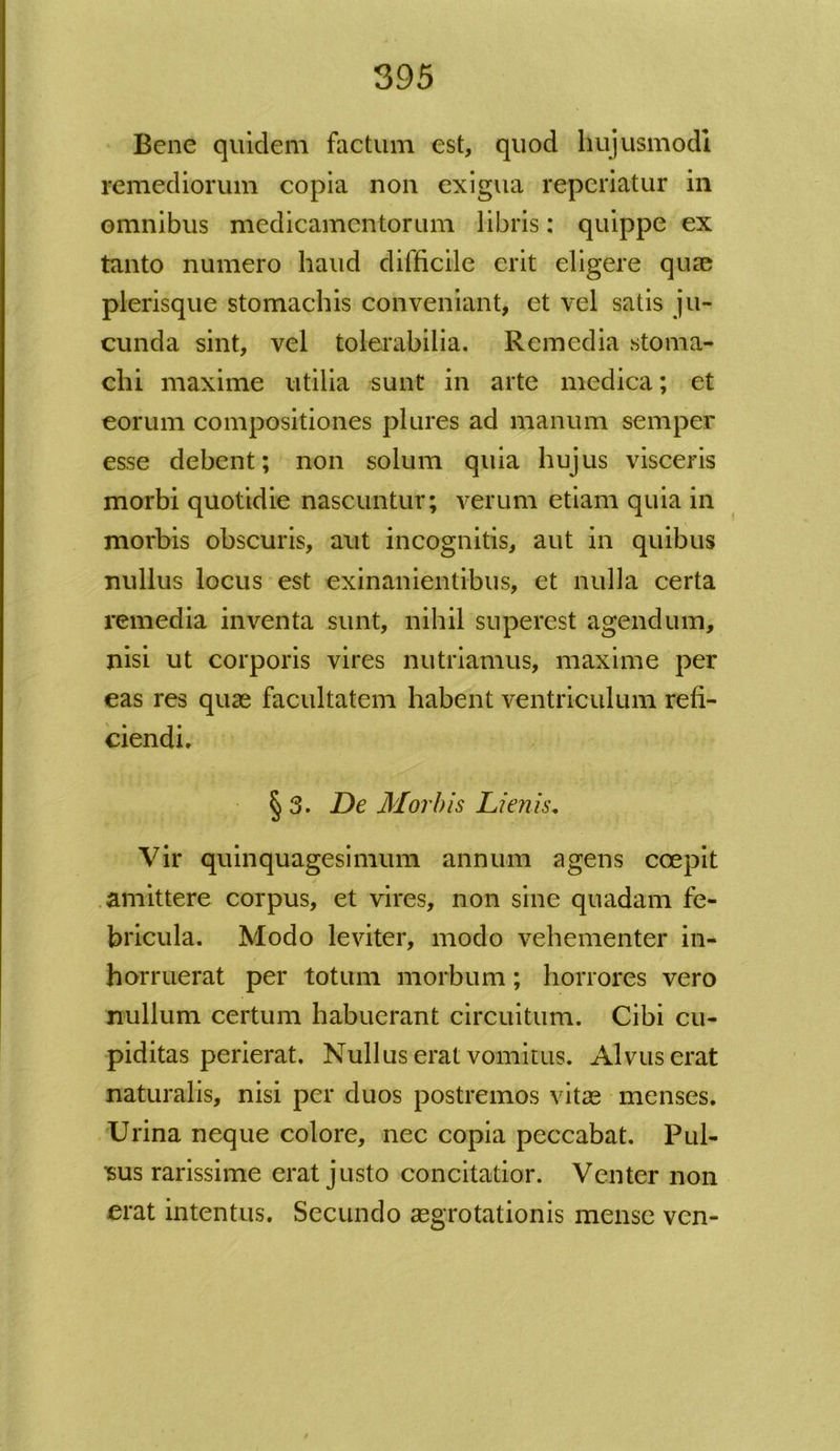 Bene quidem factum est, quod hujusmodi remediorum copia non exigua reperiatur in omnibus medicamentorum libris: quippe ex tanto numero haud difficile erit eligere quae plerisque stomachis conveniant, et vel satis ju- cunda sint, vel tolerabilia. Remedia stoma- chi maxime utilia sunt in arte medica; et eorum compositiones plures ad manum semper esse debent; non solum quia hujus visceris morbi quotidie nascuntur; verum etiam quia in morbis obscuris, aut incognitis, aut in quibus nullus locus est exinanientibus, et nulla certa remedia inventa sunt, nihil superest agendum, nisi ut corporis vires nutriamus, maxime per eas res quas facultatem habent ventriculum refi- ciendi. § 3. De Morbis Lienis. Vir quinquagesimum annum agens coepit amittere corpus, et vires, non sine quadam fe- bricula. Modo leviter, modo vehementer in- horruerat per totum morbum; horrores vero nullum certum habuerant circuitum. Cibi cu- piditas perierat. Nullus erat vomitus. Alvus erat naturalis, nisi per duos postremos vitae menses. Urina neque colore, nec copia peccabat. Pul- sus rarissime erat justo concitatior. Venter non erat intentus. Secundo aegrotationis mense ven-