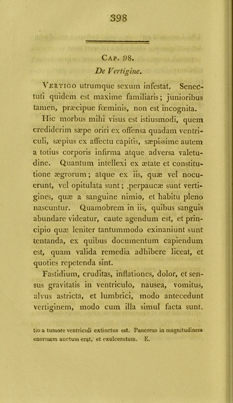 Cap. 98. De Vertigine. Vertigo utrumque sexum infestat. Senec- tuti quidem est maxime familiaris; junioribus tamen, praecipue fceminis, non est incognita. Hic morbus mihi visus est istiusmodi, quem crediderim saepe oriri ex offensa quadam ventri- culi, saepius ex affectu capitis, saepissime autem a totius corporis infirma atque adversa valetu- dine. Quantum intellexi ex aetate et constitu- tione aegrorum; atque ex iis, quae vel nocu- erunt, vel opitulata sunt; .perpaucae sunt verti- gines, quae a sanguine nimio, et habitu pleno nascuntur. Quamobrem in iis, quibus sanguis abundare videatur, caute agendum est, et prin- cipio quae leniter tantummodo exinaniunt sunt tentanda, ex quibus documentum capiendum est, quam valida remedia adhibere liceat, et quoties repetenda sint. Fastidium, cruditas, inflationes, dolor, et sen- sus gravitatis in ventriculo, nausea, vomitus, alvus astricta, et lumbrici, modo antecedunt vertiginem, modo cum illa simul facta sunt, tio a tumore ventriculi extinetus est. Pancreas in magnitudinem enormem auctum erat/ et exulceratum. E,