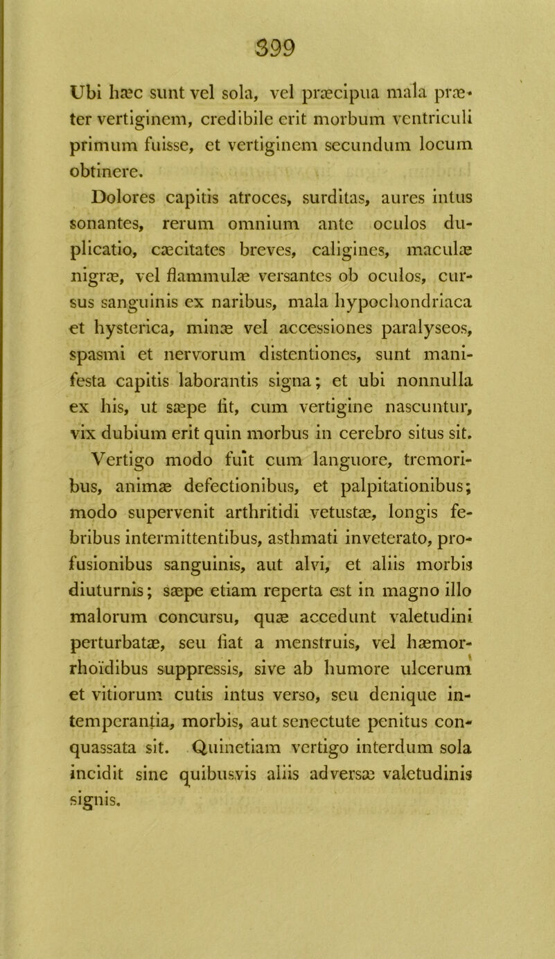 Ubi hrec sunt vel sola, vel praecipua mala prae* ter vertiginem, credibile erit morbum ventriculi primum fuisse, et vertiginem secundum locum obtinere. Dolores capitis atroces, surditas, aures intus sonantes, rerum omnium ante oculos du- plicatio, caecitates breves, caligines, maculae nigrae, vel flammulae versantes ob oculos, cur- sus sanguinis ex naribus, mala hypochondriaca et hysterica, minae vel accessiones paralyseos, spasmi et nervorum distentiones, sunt mani- festa capitis laborantis signa; et ubi nonnulla ex his, ut saepe lit, cum vertigine nascuntur, vix dubium erit quin morbus in cerebro situs sit. Vertigo modo fuit cum languore, tremori- bus, animse defectionibus, et palpitationibus; modo supervenit arthritidi vetustae, longis fe- bribus intermittentibus, asthmati inveterato, pro- fusionibus sanguinis, aut alvi, et aliis morbis diuturnis; saepe etiam reperta est in magno illo malorum concursu, quae accedunt valetudini perturbatae, seu liat a menstruis, vel haemor- rhoidibus suppressis, sive ab humore ulcerum et vitiorum cutis intus verso, seu denique in- temperantia, morbis, aut senectute penitus con- quassata sit. Quinetiam vertigo interdum sola incidit sine quibusvis aliis adversae valetudinis signis.