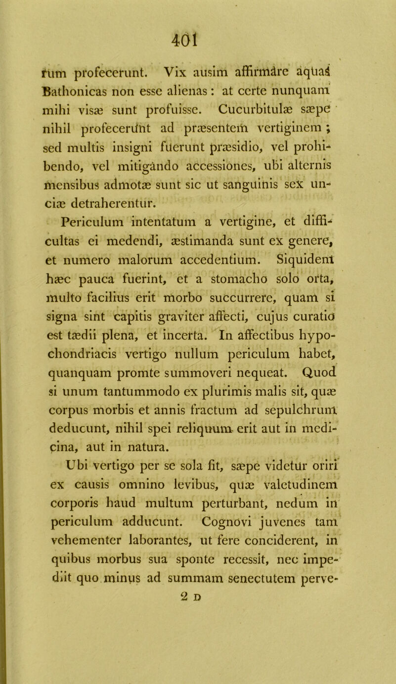 tlim profecerunt. Vix ausim affirrtidre aqtiag Bathonicas non esse alienas : at certe nunquam mihi visa? sunt profuisse. Cucurbitulae saepC nihil profecerunt ad praesentem vertiginem; sed multis insigni fuerunt praesidio, vel prohi- bendo, vel mitigando accessiones, ubi alternis mensibus admotae sunt sic ut sanguinis sex un- ciae detraherentur. Periculum intentatum a vertigine, et diffla cultas ei medendi, aestimanda sunt ex genere, et numero malorum accedentium. Siquident haec pauca fuerint, et a stomacho solo orta, multo facilius erit morbo succurrere, quam si signa sint capitis graviter affecti, cujus curatio est taedii plena, et incerta. In affectibus hypo- chondriacis vertigo nullum periculum habet, quanquam promte summoveri nequeat. Quod si unum tantummodo ex plurimis malis sit, quae corpus morbis et annis fractum ad sepulchrunt deducunt, nihil spei reliquum erit aut in medi- cina, aut in natura. Ubi vertigo per se sola fit, saepe videtur oriri ex causis omnino levibus, quae valetudinem corporis haud multum perturbant, nedum in periculum adducunt. Cognovi juvenes tam vehementer laborantes, ut fere conciderent, in quibus morbus sua sponte recessit, nec impe- diit quo minus ad summam senectutem perve- 2 D