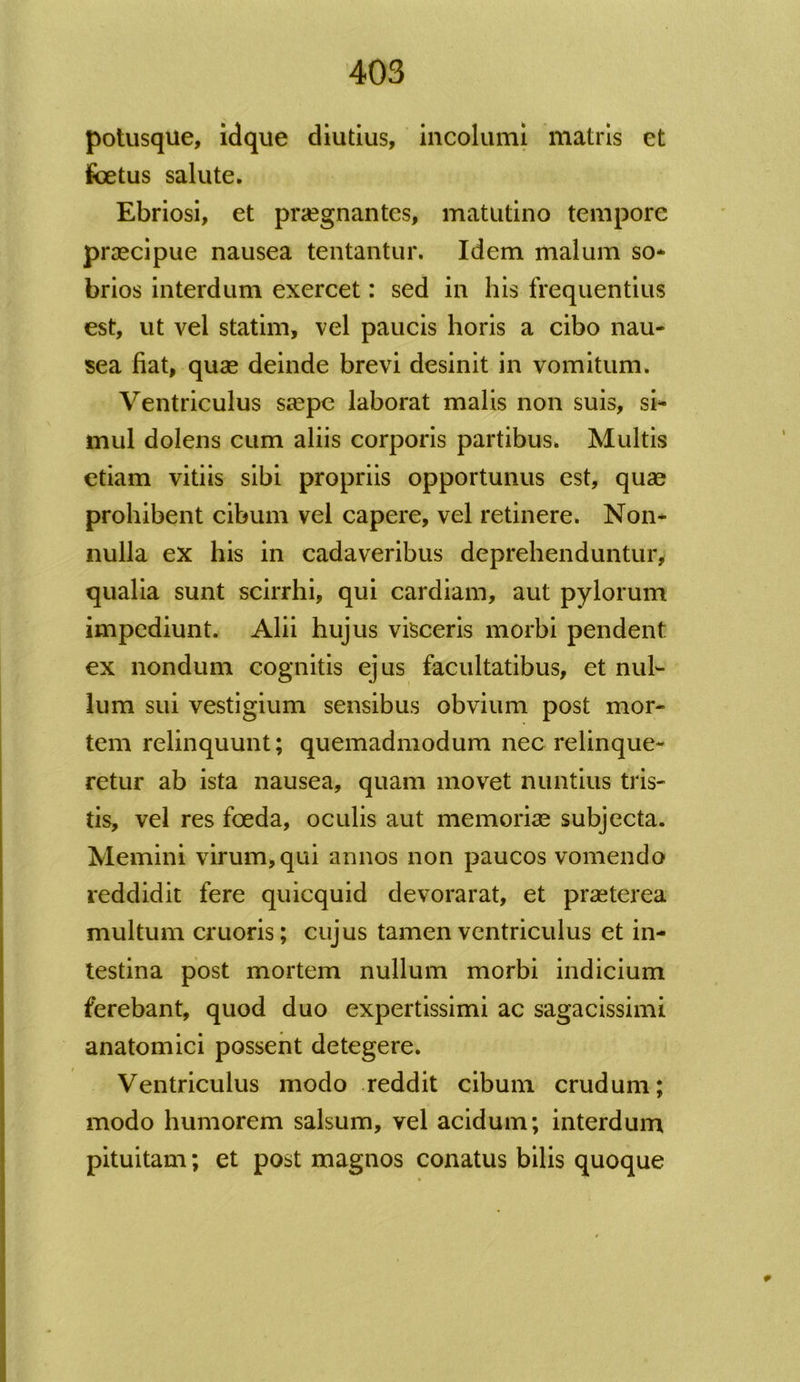 potusque, idque diutius, incolumi matris et foetus salute. Ebriosi, et praegnantes, matutino tempore praecipue nausea tentantur. Idem malum so* brios interdum exercet: sed in his frequentius est, ut vel statim, vel paucis horis a cibo nau- sea fiat, quae deinde brevi desinit in vomitum. Ventriculus saepe laborat malis non suis, si- mul dolens cum aliis corporis partibus. Multis etiam vitiis sibi propriis opportunus est, quae prohibent cibum vel capere, vel retinere. Non- nulla ex his in cadaveribus deprehenduntur, qualia sunt scirrhi, qui cardiam, aut pylorum impediunt. Alii hujus visceris morbi pendent ex nondum cognitis ejus facultatibus, et nul- lum sui vestigium sensibus obvium post mor- tem relinquunt; quemadmodum nec relinque- retur ab ista nausea, quam movet nuntius tris- tis, vel res foeda, oculis aut memoriae subjecta. Memini virum, qui annos non paucos vomendo reddidit fere quicquid devorarat, et praeterea multum cruoris; cujus tamen ventriculus et in- testina post mortem nullum morbi indicium ferebant, quod duo expertissimi ac sagacissimi anatomici possent detegere. Ventriculus modo reddit cibum crudum; modo humorem salsum, vel acidum; interdum pituitam; et post magnos conatus bilis quoque