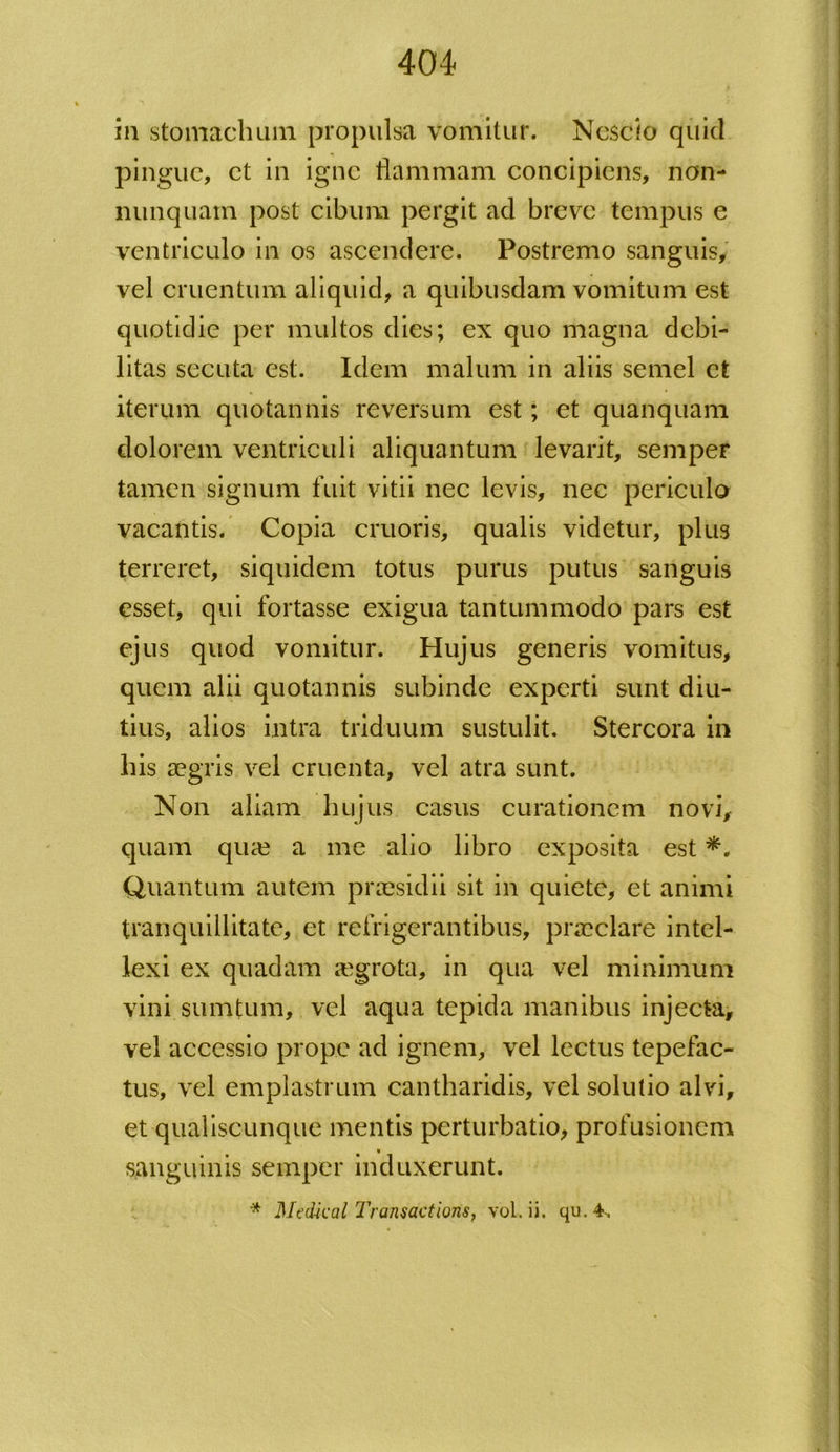 in stomachum propulsa vomitur. Nescio quid pingue, et in igne flammam concipiens, non- nunquatn post cibum pergit ad breve tempus e ventriculo in os ascendere. Postremo sanguis, vel cruentum aliquid, a quibusdam vomitum est quotidie per multos dies; ex quo magna debi- litas secuta est. Idem malum in aliis semel et iterum quotannis reversum est; et quanquam dolorem ventriculi aliquantum levarit, semper tamen signum fuit vitii nec levis, nec periculo vacantis. Copia cruoris, qualis videtur, plus terreret, siquidem totus purus putus sanguis esset, qui fortasse exigua tantummodo pars est ejus quod vomitur. Hujus generis vomitus, quem alii quotannis subinde experti sunt diu- tius, alios intra triduum sustulit. Stercora in bis aegris vel cruenta, vel atra sunt. Non aliam hujus casus curationem novi, quam qua? a me alio libro exposita est Quantum autem praesidii sit in quiete, et animi tranquillitate, et refrigerantibus, praeclare intel- lexi ex quadam a?grota, in qua vel minimum vini sumtum, vel aqua tepida manibus injecta, vel accessio prope ad ignem, vel lectus tepefac- tus, vel emplastrum cantharidis, vel solutio alvi, et qualiscunque mentis perturbatio, profusionem sanguinis semper induxerunt. * Med-kal Transactions, vol. ii. qu. 4,