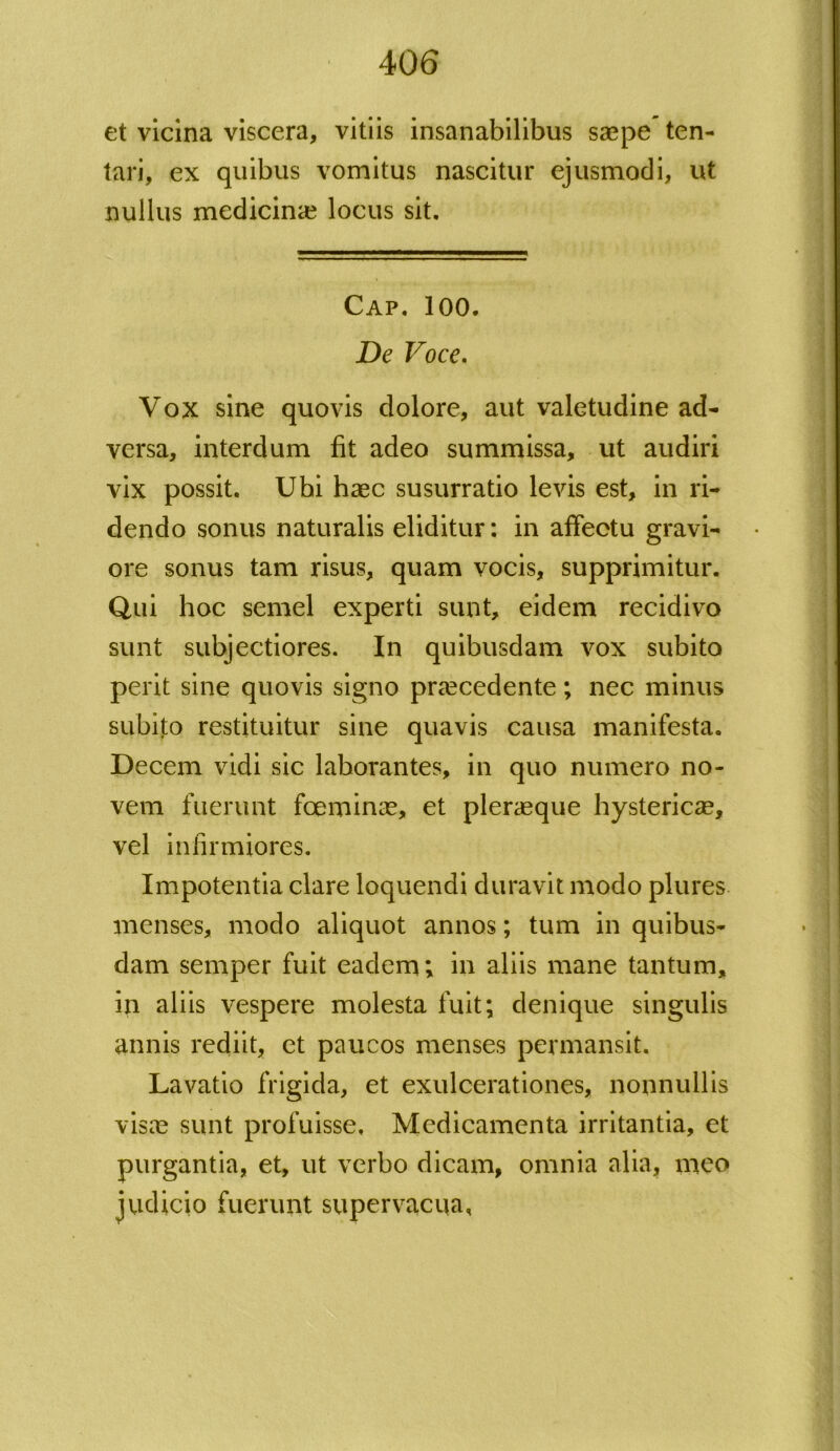et vicina viscera, vitiis insanabilibus saepe ten- tari, ex quibus vomitus nascitur ejusmodi, ut nullus medicinae locus sit. Cap. 100. De Voce. Vox sine quovis dolore, aut valetudine ad- versa, interdum fit adeo summissa, ut audiri vix possit. Ubi haec susurratio levis est, in ri- dendo sonus naturalis eliditur: in affectu gravi- ore sonus tam risus, quam vocis, supprimitur. Qui hoc semel experti sunt, eidem recidivo sunt subjectiores. In quibusdam vox subito perit sine quovis signo praecedente; nec minus subito restituitur sine quavis causa manifesta. Decem vidi sic laborantes, in quo numero no- vem fuerunt foemince, et pleraeque hystericae, vel infirmiores. Impotentia clare loquendi duravit modo plures menses, modo aliquot annos; tum in quibus- dam semper fuit eadem; in aliis mane tantum, in aliis vespere molesta fuit; denique singulis annis rediit, et paucos menses permansit. Lavatio frigida, et exulcerationes, nonnullis visae sunt profuisse. Medicamenta irritantia, et purgantia, et, ut verbo dicam, omnia alia, meo judicio fuerunt supervacua,