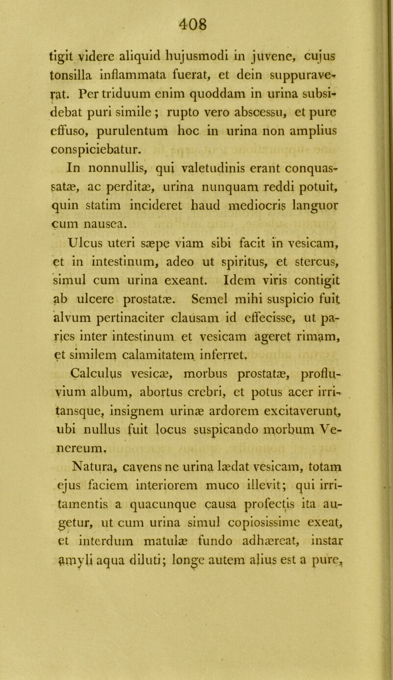 tigit videre aliquid hujusmodi in juvene, cujus tonsilla inflammata fuerat, et dein suppurave- rat. Per triduum enim quoddam in urina subsi- debat puri simile ; rupto vero abscessu, et pure effuso, purulentum hoc in urina non amplius conspiciebatur. \ In nonnullis, qui valetudinis erant conquas- satae, ac perditae, urina nunquam reddi potuit, quin statim incideret haud mediocris languor cum nausea. Ulcus uteri saepe viam sibi facit in vesicam, et in intestinum, adeo ut spiritus, et stercus, simul cum urina exeant. Idem viris contigit ab ulcere prostatae. Semel mihi suspicio fuit alvum pertinaciter clausam id effecisse, ut pa- ries inter intestinum et vesicam ageret rimam, et similem calamitatem inferret. Calculus vesica?, morbus prostatae, proflu- vium album, abortus crebri, et potus acer irri- tansque, insignem urinae ardorem excitaverunt, ubi nullus fuit locus suspicando morbum Ve- nereum, Natura, cavens ne urina laedat vesicam, totam ejus faciem interiorem muco illevit; qui irri- tamentis a quacunque causa profectis ita au- getur, ut cum urina simul copiosissime exeat, et interdum matulae fundo adhaereat, instar $inyli aqua diluti; longe autem alius est a pure.
