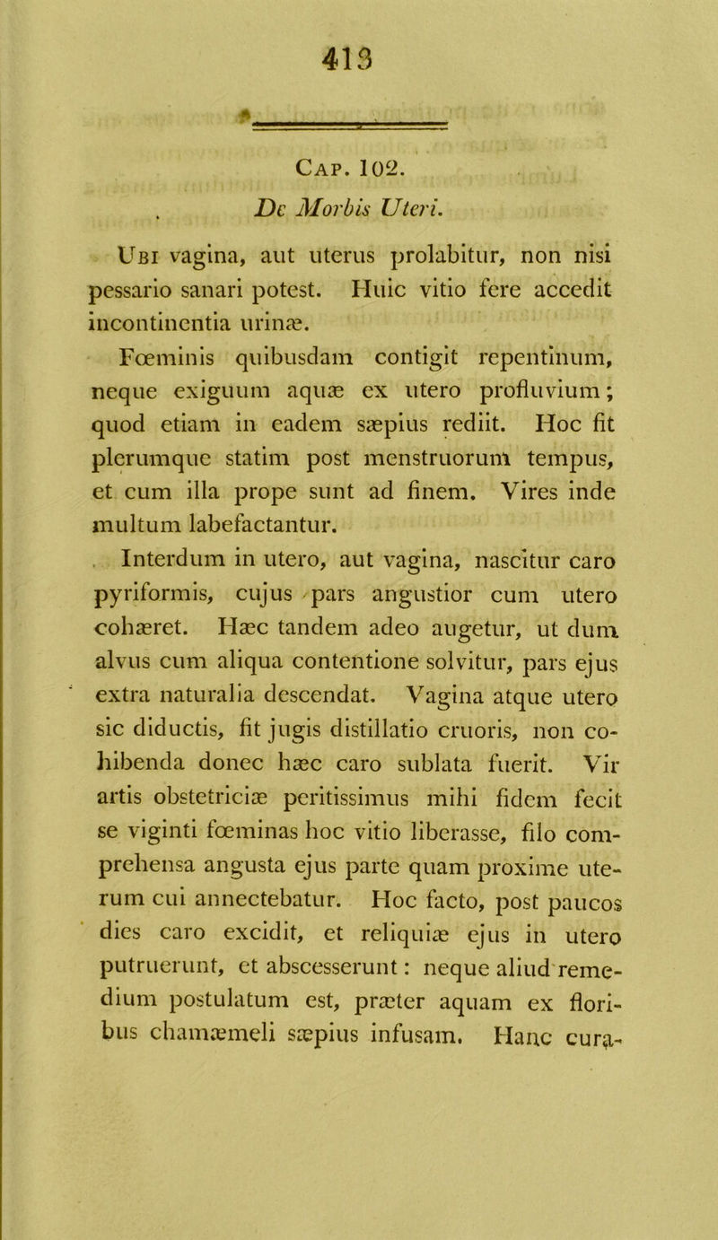 Cap. 102. De Morbis Uteri. Ubi vagina, aut uterus prolabitur, non nisi pessario sanari potest. Huic vitio fere accedit incontinentia urinae. Fceminis quibusdam contigit repentinum, neque exiguum aquae ex utero profluvium; quod etiam in eadem saepius rediit. Hoc fit plerumque statim post menstruorum tempus, et cum illa prope sunt ad finem. Vires inde multum labefactantur. Interdum in utero, aut vagina, nascitur caro pyriformis, cujus ✓ pars angustior cum utero cohaeret. Haec tandem adeo augetur, ut dum alvus cum aliqua contentione solvitur, pars ejus extra naturalia descendat. Vagina atque utero sic diductis, fit jugis distillatio cruoris, non co- hibenda donec haec caro sublata fuerit. Vir artis obstetriciae peritissimus mihi fidem fecit se viginti fceminas hoc vitio liberasse, filo com- prehensa angusta ejus parte quam proxime ute- rum cui annectebatur. Hoc facto, post paucos dies caro excidit, et reliquiae ejus in utero putruerunt, et abscesserunt: neque aliud reme- dium postulatum est, praeter aquam ex flori- bus chamaemeli saepius infusam. Hanc cur<a-