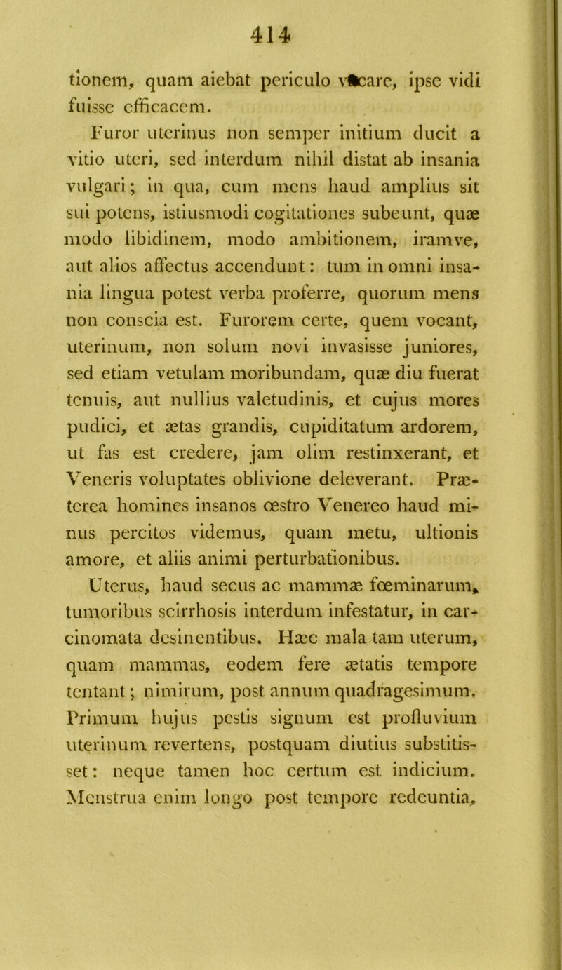 tioncm, quam aiebat periculo vfccare, ipse vidi fuisse efficacem. Furor uterinus non semper initium ducit a vitio uteri, sed interdum nihil distat ab insania vulgari; in qua, cum mens haud amplius sit sui potens, istiusmodi cogitationes subeunt, quae modo libidinem, modo ambitionem, iram ve, aut alios affectus accendunt: tum in omni insa- nia lingua potest verba proferre, quorum mens non conscia est. Furorem certe, quem vocant, uterinum, non solum novi invasisse juniores, sed etiam vetulam moribundam, quae diu fuerat tenuis, aut nullius valetudinis, et cujus mores pudici, et aetas grandis, cupiditatum ardorem, ut fas est credere, jam olim restinxerant, et Veneris voluptates oblivione deleverant. Prae- terea homines insanos oestro Venereo haud mi- nus percitos videmus, quam metu, ultionis amore, et aliis animi perturbationibus. Uterus, haud secus ac mammae foeminarum* tumoribus scirrhosis interdum infestatur, in car- cinomata desinentibus. Flaec mala tam uterum, quam mammas, eodem fere aetatis tempore tentant; nimirum, post annum quadragesimum. Primum hujus pestis signum est profluvium uterinum revertens, postquam diutius substitis- set : neque tamen hoc certum est indicium. Menstrua enim longo post tempore redeuntia.