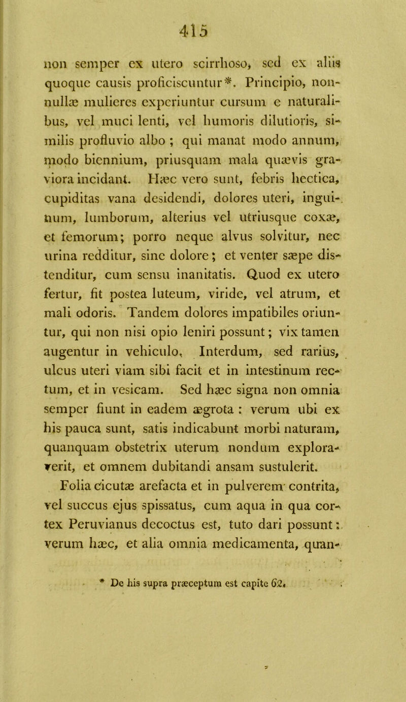 non semper ex utero scirrhoso* sed ex aliis quoque causis proficiscuntur*. Principio, non- nullae mulieres experiuntur cursum e naturali- bus, vel muci lenti, vel humoris dilutioris, si- milis profluvio albo ; qui manat modo annum, modo biennium, priusquam mala quaevis gra- viora incidant. Haec vero sunt, febris liectica, cupiditas vana desidendi, dolores uteri, ingui-. num, lumborum, alterius vel utriusque coxae, et femorum; porro neque alvus solvitur, nec urina redditur, sine dolore; et venter saepe dis- tenditur, cum sensu inanitatis. Quod ex utero fertur, fit postea luteum, viride, vel atrum, et mali odoris. Tandem dolores impatibiles oriun- tur, qui non nisi opio leniri possunt; vix tamen augentur in vehiculo. Interdum, sed rarius, ulcus uteri viam sibi facit et in intestinum rec- tum, et in vesicam. Sed haec signa non omnia semper fiunt in eadem aegrota : verum ubi ex his pauca sunt, satis indicabunt morbi naturam, quanquam obstetrix uterum nondum explora- verit, et omnem dubitandi ansam sustulerit. Folia cicutae arefacta et in pulverem contrita, vel succus ejus spissatus, cum aqua in qua cor- tex Peruvianus decoctus est, tuto dari possunt:, verum haec, et alia omnia medicamenta, quun- * Dc his supra praeceptum est capite 62«