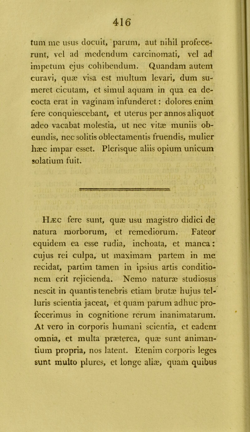 tum me usus docuit, parum, aut nihil profece- runt, vel ad medendum carcinomati, vel ad impetum ejus cohibendum. Quandam autem curavi, qua? visa est multum levari, dum su- meret cicutam, et simul aquam in qua ea de- cocta erat in vaginam infunderet: dolores enim fere conquiescebant, et uterus per annos aliquot adeo vacabat molestia, ut nec vitee muniis ob- eundis, nec solitis oblectamentis fruendis, mulier haec impar esset. Plerisque aliis opium unicum solatium fuit. H^:c fere sunt, qua? usu magistro didici de natura morborum, et remediorum. Fateor equidem ea esse rudia, inchoata, et manca: cujus rei culpa, ut maximam partem in me recidat, partim tamen in ipsius artis conditio- nem erit rejicienda. Nemo natura? studiosus nescit in quantis tenebris etiam bruta? hujus tel- luris scientia jaceat, et quam parum adhuc pro- fecerimus in cognitione rerum inanimatarum. At vero in corporis humani scientia, et eadem omnia, et multa praeterea, quae sunt animan- tium propria, nos latent. Etenim corporis leges sunt multo plures, et longe aliae, quam quibus