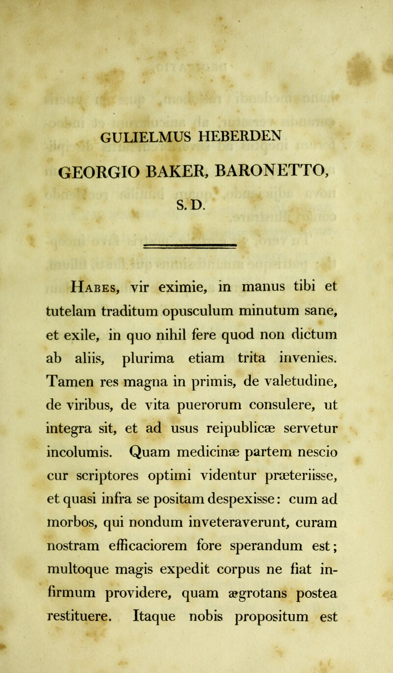 GULIELMUS HEBERDEN GEORGIO BAKER, BARONETTO, S. D. Habes, vir eximie, in manus tibi et tutelam traditum opusculum minutum sane, et exile, in quo nihil fere quod non dictum ab aliis, plurima etiam trita invenies. Tamen res magna in primis, de valetudine, de viribus, de vita puerorum consulere, ut integra sit, et ad usus reipublicae servetur incolumis. Quam medicinae partem nescio cur scriptores optimi videntur praeteriisse, et quasi infra se positam despexisse: cum ad morbos, qui nondum inveteraverunt, curam nostram efficaciorem fore sperandum est; multoque magis expedit corpus ne fiat in- firmum providere, quam aegrotans postea restituere. Itaque nobis propositum est